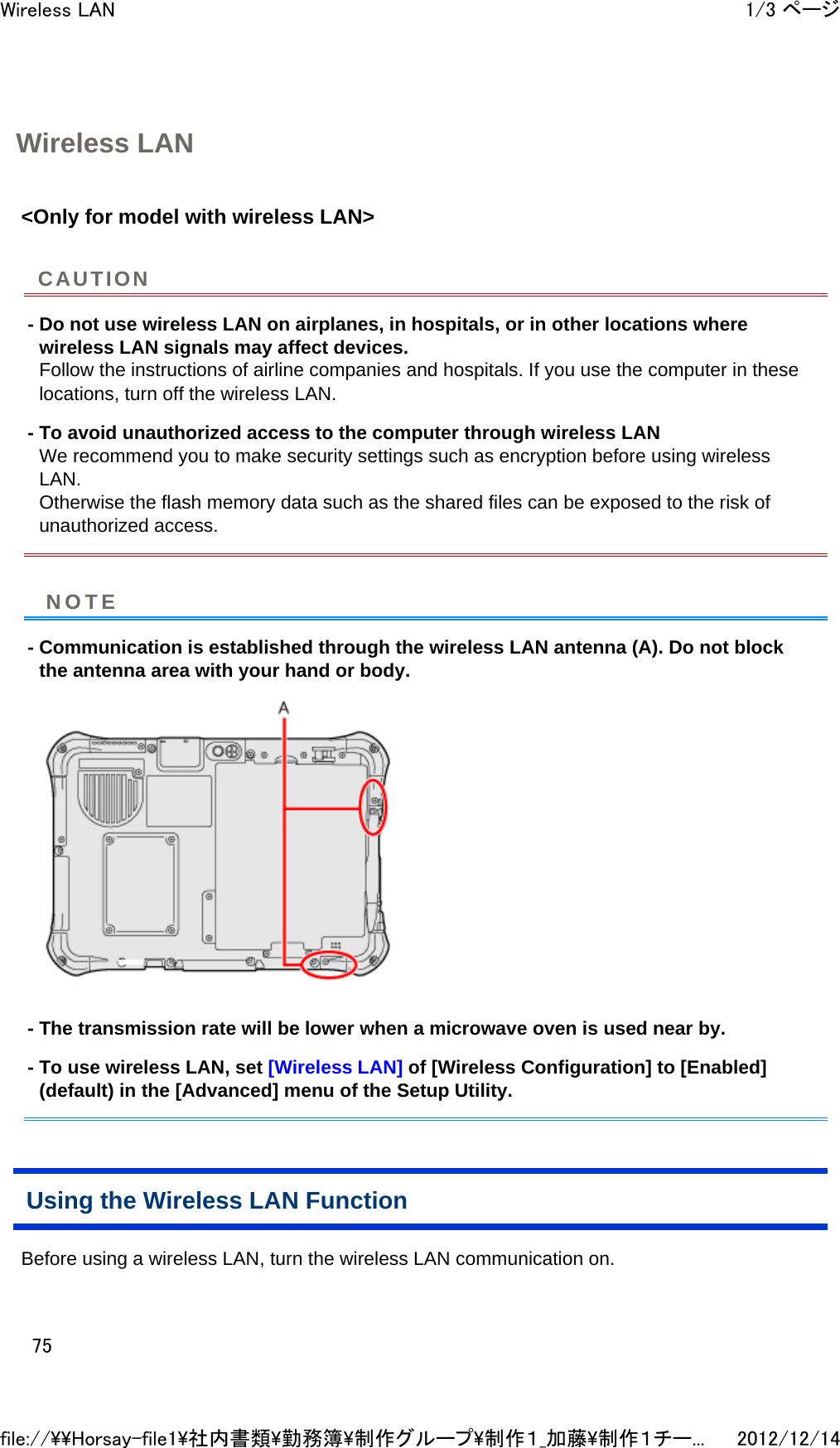 Wireless LAN &lt;Only for model with wireless LAN&gt;  - Do not use wireless LAN on airplanes, in hospitals, or in other locations where wireless LAN signals may affect devices. Follow the instructions of airline companies and hospitals. If you use the computer in these locations, turn off the wireless LAN. - To avoid unauthorized access to the computer through wireless LAN We recommend you to make security settings such as encryption before using wireless LAN. Otherwise the flash memory data such as the shared files can be exposed to the risk of unauthorized access. - Communication is established through the wireless LAN antenna (A). Do not block the antenna area with your hand or body.  - The transmission rate will be lower when a microwave oven is used near by. - To use wireless LAN, set [Wireless LAN] of [Wireless Configuration] to [Enabled] (default) in the [Advanced] menu of the Setup Utility. Using the Wireless LAN Function Before using a wireless LAN, turn the wireless LAN communication on.  CAUTIONNOTE1/3 ページWireless LAN2012/12/14file://\\Horsay-file1\社内書類\勤務簿\制作グループ\制作１_加藤\制作１チー...75