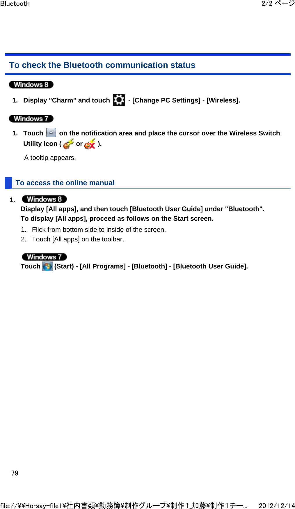 To check the Bluetooth communication status  1. Display &quot;Charm&quot; and touch   - [Change PC Settings] - [Wireless].   1. Touch   on the notification area and place the cursor over the Wireless Switch Utility icon (   or   ). A tooltip appears. To access the online manual 1.  Display [All apps], and then touch [Bluetooth User Guide] under &quot;Bluetooth&quot;. To display [All apps], proceed as follows on the Start screen. 1. Flick from bottom side to inside of the screen.  2. Touch [All apps] on the toolbar.   Touch   (Start) - [All Programs] - [Bluetooth] - [Bluetooth User Guide].  2/2 ページBluetooth2012/12/14file://\\Horsay-file1\社内書類\勤務簿\制作グループ\制作１_加藤\制作１チー...79