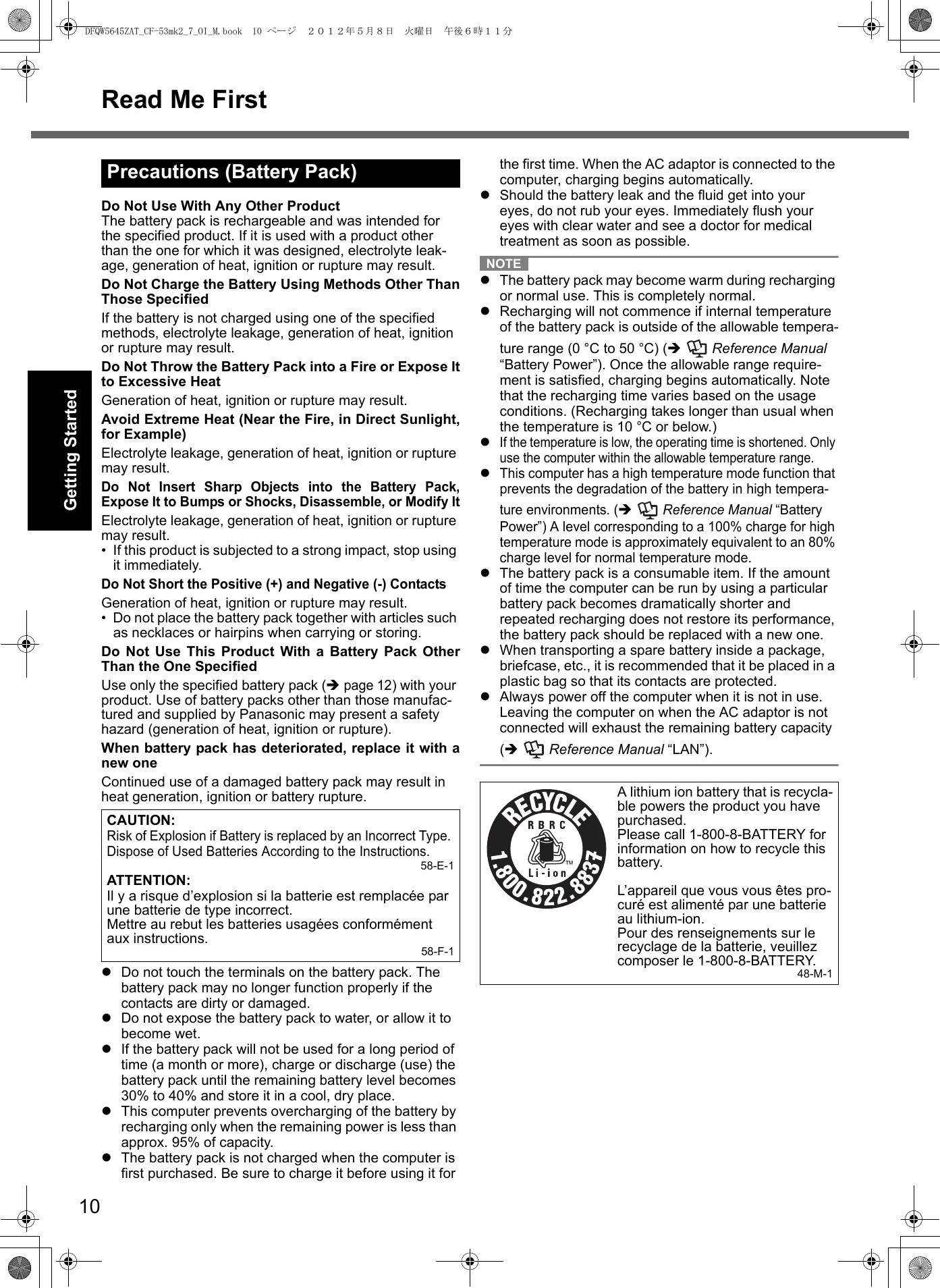 10Read Me FirstGetting StartedUseful InformationTroubleshootingAppendixDo Not Use With Any Other ProductThe battery pack is rechargeable and was intended for the specified product. If it is used with a product other than the one for which it was designed, electrolyte leak-age, generation of heat, ignition or rupture may result.Do Not Charge the Battery Using Methods Other ThanThose SpecifiedIf the battery is not charged using one of the specified methods, electrolyte leakage, generation of heat, ignition or rupture may result.Do Not Throw the Battery Pack into a Fire or Expose Itto Excessive HeatGeneration of heat, ignition or rupture may result.Avoid Extreme Heat (Near the Fire, in Direct Sunlight,for Example)Electrolyte leakage, generation of heat, ignition or rupture may result.Do Not Insert Sharp Objects into the Battery Pack,Expose It to Bumps or Shocks, Disassemble, or Modify ItElectrolyte leakage, generation of heat, ignition or rupture may result.• If this product is subjected to a strong impact, stop using it immediately.Do Not Short the Positive (+) and Negative (-) ContactsGeneration of heat, ignition or rupture may result. • Do not place the battery pack together with articles such as necklaces or hairpins when carrying or storing.Do Not Use This Product With a Battery Pack OtherThan the One SpecifiedUse only the specified battery pack (Î page 12) with your product. Use of battery packs other than those manufac-tured and supplied by Panasonic may present a safety hazard (generation of heat, ignition or rupture).When battery pack has deteriorated, replace it with anew oneContinued use of a damaged battery pack may result in heat generation, ignition or battery rupture.zDo not touch the terminals on the battery pack. The battery pack may no longer function properly if the contacts are dirty or damaged.zDo not expose the battery pack to water, or allow it to become wet.zIf the battery pack will not be used for a long period of time (a month or more), charge or discharge (use) the battery pack until the remaining battery level becomes 30% to 40% and store it in a cool, dry place.zThis computer prevents overcharging of the battery by recharging only when the remaining power is less than approx. 95% of capacity.zThe battery pack is not charged when the computer is first purchased. Be sure to charge it before using it for the first time. When the AC adaptor is connected to the computer, charging begins automatically.zShould the battery leak and the fluid get into your eyes, do not rub your eyes. Immediately flush your eyes with clear water and see a doctor for medical treatment as soon as possible.NOTEzThe battery pack may become warm during recharging or normal use. This is completely normal.zRecharging will not commence if internal temperature of the battery pack is outside of the allowable tempera-ture range (0 °C to 50 °C) (Î  Reference Manual “Battery Power”). Once the allowable range require-ment is satisfied, charging begins automatically. Note that the recharging time varies based on the usage conditions. (Recharging takes longer than usual when the temperature is 10 °C or below.)zIf the temperature is low, the operating time is shortened. Only use the computer within the allowable temperature range.zThis computer has a high temperature mode function that prevents the degradation of the battery in high tempera-ture environments. (Î  Reference Manual “Battery Power”) A level corresponding to a 100% charge for high temperature mode is approximately equivalent to an 80% charge level for normal temperature mode. zThe battery pack is a consumable item. If the amount of time the computer can be run by using a particular battery pack becomes dramatically shorter and repeated recharging does not restore its performance, the battery pack should be replaced with a new one.zWhen transporting a spare battery inside a package, briefcase, etc., it is recommended that it be placed in a plastic bag so that its contacts are protected.zAlways power off the computer when it is not in use. Leaving the computer on when the AC adaptor is not connected will exhaust the remaining battery capacity (Î  Reference Manual “LAN”).Precautions (Battery Pack)CAUTION:Risk of Explosion if Battery is replaced by an Incorrect Type. Dispose of Used Batteries According to the Instructions.58-E-1ATTENTION:Il y a risque d’explosion si la batterie est remplacée par une batterie de type incorrect.Mettre au rebut les batteries usagées conformément aux instructions. 58-F-1A lithium ion battery that is recycla-ble powers the product you have purchased.Please call 1-800-8-BATTERY for information on how to recycle this battery.L’appareil que vous vous êtes pro-curé est alimenté par une batterie au lithium-ion.Pour des renseignements sur le recyclage de la batterie, veuillez composer le 1-800-8-BATTERY.48-M-1DFQW5645ZAT_CF-53mk2_7_OI_M.book  10 ページ  ２０１２年５月８日　火曜日　午後６時１１分