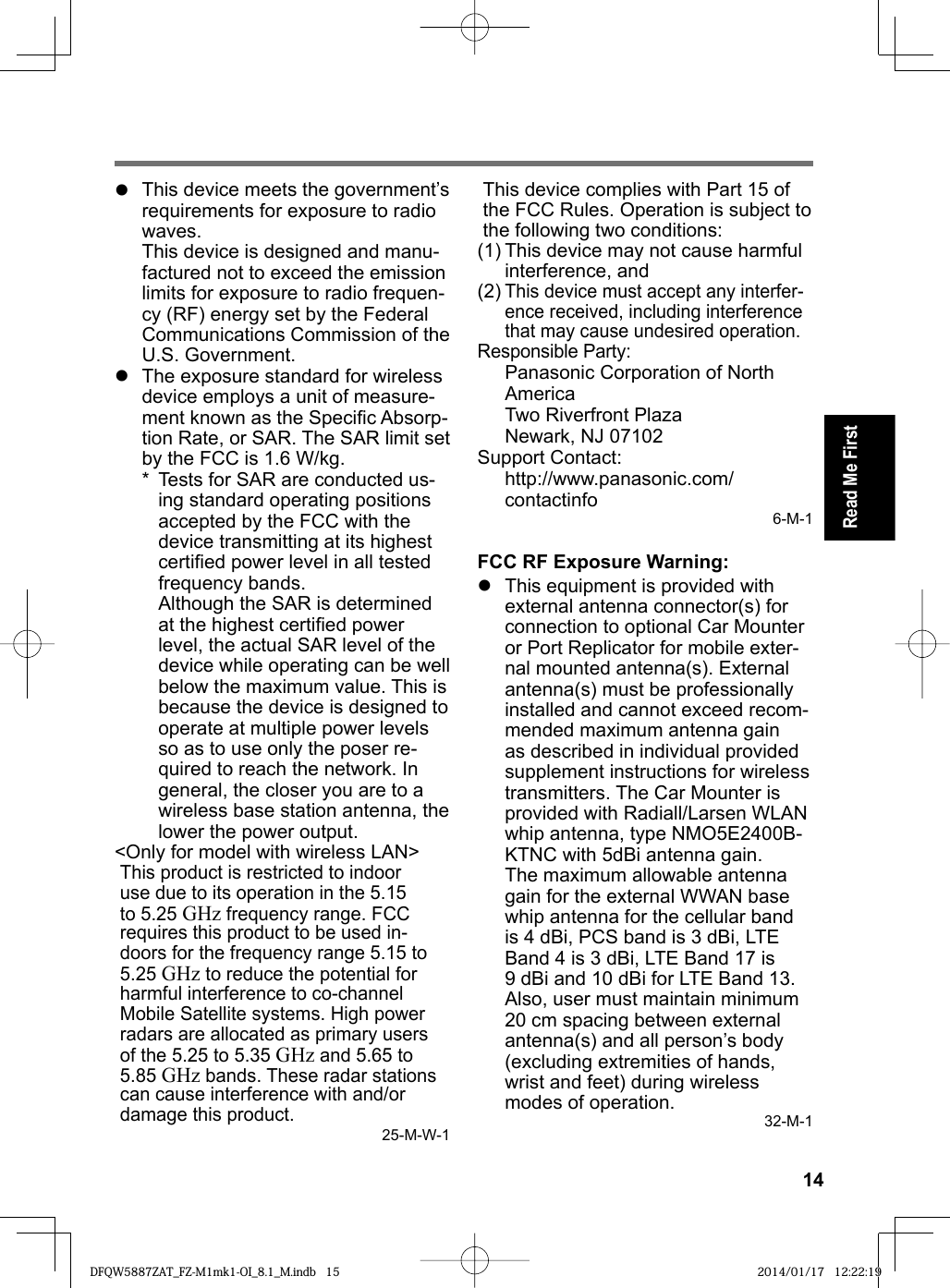 14Read Me First  This device meets the government’s requirements for exposure to radio waves.This device is designed and manu-factured not to exceed the emission limits for exposure to radio frequen-cy (RF) energy set by the Federal Communications Commission of the U.S. Government.  The exposure standard for wireless device employs a unit of measure-ment known as the Speciﬁ c Absorp-tion Rate, or SAR. The SAR limit set by the FCC is 1.6 W/kg.*  Tests for SAR are conducted us-ing standard operating positionsaccepted by the FCC with thedevice transmitting at its highestcertiﬁ ed power level in all testedfrequency bands.Although the SAR is determinedat the highest certiﬁ ed powerlevel, the actual SAR level of thedevice while operating can be wellbelow the maximum value. This isbecause the device is designed tooperate at multiple power levelsso as to use only the poser re-quired to reach the network. Ingeneral, the closer you are to awireless base station antenna, thelower the power output.&lt;Only for model with wireless LAN&gt;This product is restricted to indoor use due to its operation in the 5.15 to 5.25 GHz frequency range. FCC requires this product to be used in-doors for the frequency range 5.15 to 5.25 GHz to reduce the potential for harmful interference to co-channel Mobile Satellite systems. High power radars are allocated as primary users of the 5.25 to 5.35 GHz and 5.65 to 5.85 GHz bands. These radar stations can cause interference with and/or damage this product.25-M-W-1This device complies with Part 15 of the FCC Rules. Operation is subject to the following two conditions:(1) This device may not cause harmful interference, and(2) This device must accept any interfer-ence received, including interference that may cause undesired operation.Responsible Party: Panasonic Corporation of North AmericaTwo Riverfront PlazaNewark, NJ 07102Support Contact: http://www.panasonic.com/contactinfo 6-M-1FCC RF Exposure Warning:  This equipment is provided with external antenna connector(s) for connection to optional Car Mounter or Port Replicator for mobile exter-nal mounted antenna(s). External antenna(s) must be professionally installed and cannot exceed recom-mended maximum antenna gain as described in individual provided supplement instructions for wireless transmitters. The Car Mounter is provided with Radiall/Larsen WLAN whip antenna, type NMO5E2400B-KTNC with 5dBi antenna gain. The maximum allowable antenna gain for the external WWAN base whip antenna for the cellular band is 4 dBi, PCS band is 3 dBi, LTE Band 4 is 3 dBi, LTE Band 17 is 9 dBi and 10 dBi for LTE Band 13. Also, user must maintain minimum 20 cm spacing between external antenna(s) and all person’s body (excluding extremities of hands, wrist and feet) during wireless modes of operation. 32-M-1DFQW5887ZAT_FZ-M1mk1-OI_8.1_M.indb 15DFQW5887ZAT_FZ-M1mk1-OI_8.1_M.indb   15 2014/01/17 12:22:192014/01/17   12:22:19