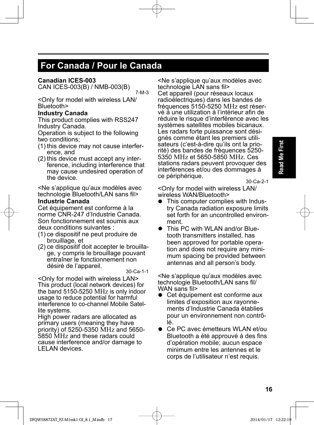 16Read Me FirstFor Canada / Pour le CanadaCanadian ICES-003CAN ICES-003(B) / NMB-003(B) 7-M-3&lt;Only for model with wireless LAN/Bluetooth&gt;Industry CanadaThis product complies with RSS247 Industry Canada.Operation is subject to the following two conditions;(1) this device may not cause interfer-ence, and(2) this device must accept any inter-ference, including interference that may cause undesired operation of the device.&lt;Ne s’applique qu’aux modèles avec technologie Bluetooth/LAN sans ﬁ l&gt;Industrie CanadaCet équipement est conforme à la norme CNR-247 d’Industrie Canada. Son fonctionnement est soumis aux deux conditions suivantes :(1) ce dispositif ne peut produire de brouillage, et(2) ce dispositif doit accepter le brouilla-ge, y compris le brouillage pouvant entraîner le fonctionnement non désiré de l’appareil. 30-Ca-1-1&lt;Only for model with wireless LAN&gt;This product (local network devices) for the band 5150-5250 MHz is only indoor usage to reduce potential for harmful interference to co-channel Mobile Satel-lite systems.High power radars are allocated as primary users (meaning they have priority) of 5250-5350 MHz and 5650-5850 MHz and these radars could cause interference and/or damage to LELAN devices.&lt;Ne s’applique qu’aux modèles avec technologie LAN sans ﬁ l&gt;Cet appareil (pour réseaux locaux radioélectriques) dans les bandes de fréquences 5150-5250 MHz est réser-vé à une utilization à l’intérieur aﬁ n de réduire le risque d’interférence avec les systèmes satellites mobiles bicanaux.Les radars forte puissance sont dési-gnés comme étant les premiers utili-sateurs (c’est-à-dire qu’ils ont la prio-rité) des bandes de fréquences 5250-5350 MHz et 5650-5850 MHz. Ces stations radars peuvent provoquer des interférences et/ou des dommages à ce périphérique. 30-Ca-2-1&lt;Only for model with wireless LAN/wireless WAN/Bluetooth&gt;  This computer complies with Indus-try Canada radiation exposure limits set forth for an uncontrolled environ-ment.  This PC with WLAN and/or Blue-tooth transmitters installed, has been approved for portable opera-tion and does not require any mini-mum spacing be provided between antennas and all person’s body.&lt;Ne s’applique qu’aux modèles avec technologie Bluetooth/LAN sans ﬁ l/WAN sans ﬁ l&gt;  Cet équipement est conforme aux limites d’exposition aux rayonne-ments d’Industrie Canada établies pour un environnement non contrô-lé.  Ce PC avec émetteurs WLAN et/ou Bluetooth a été approuvé à des ﬁ ns d’opération mobile; aucun espace minimum entre les antennes et le corps de l’utilisateur n’est requis.DFQW5887ZAT_FZ-M1mk1-OI_8.1_M.indb 17DFQW5887ZAT_FZ-M1mk1-OI_8.1_M.indb   17 2014/01/17 12:22:192014/01/17   12:22:19