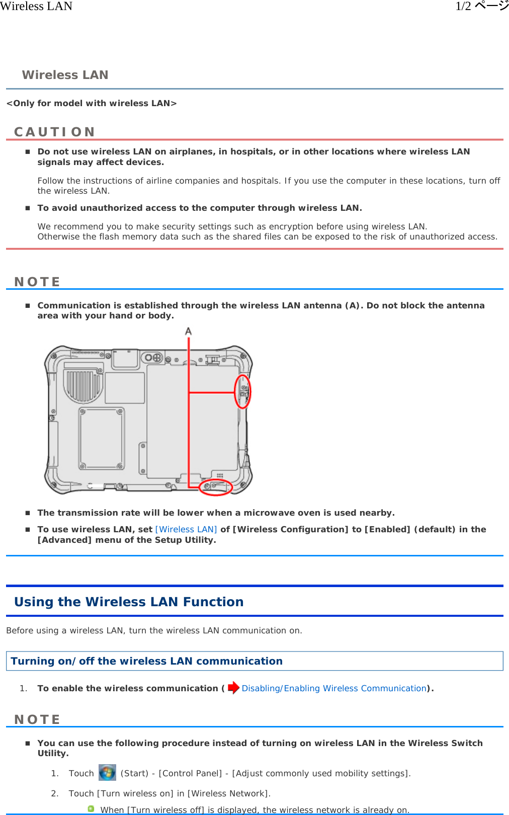 &lt;Only for model with wireless LAN&gt;  Do not use wireless LAN on airplanes, in hospitals, or in other locations where wireless LAN signals may affect devices. Follow the instructions of airline companies and hospitals. If you use the computer in these locations, turn off the wireless LAN. To avoid unauthorized access to the computer through wireless LAN. We recommend you to make security settings such as encryption before using wireless LAN. Otherwise the flash memory data such as the shared files can be exposed to the risk of unauthorized access. Communication is established through the wireless LAN antenna (A). Do not block the antenna area with your hand or body.   The transmission rate will be lower when a microwave oven is used nearby.  To use wireless LAN, set [Wireless LAN] of [Wireless Configuration] to [Enabled] (default) in the [Advanced] menu of the Setup Utility.  Using the Wireless LAN Function Before using a wireless LAN, turn the wireless LAN communication on.  Turning on/off the wireless LAN communication 1. To enable the wireless communication ( Disabling/Enabling Wireless Communication).  You can use the following procedure instead of turning on wireless LAN in the Wireless Switch Utility. 1. Touch   (Start) - [Control Panel] - [Adjust commonly used mobility settings].  2. Touch [Turn wireless on] in [Wireless Network]. When [Turn wireless off] is displayed, the wireless network is already on. Wireless LANCAUTIONNOTENOTE1/2ページWireless LAN