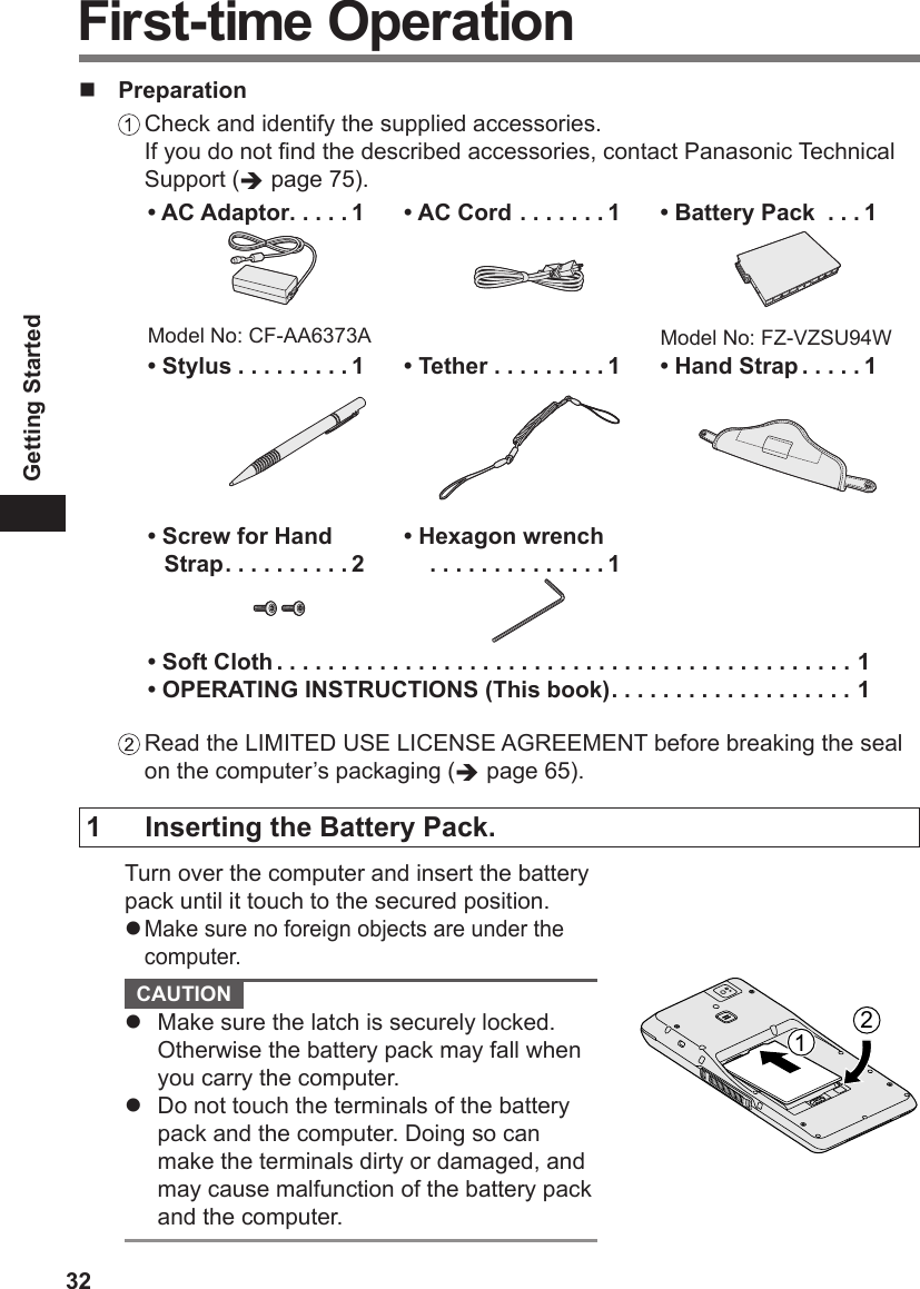 32Getting Started Preparation Check and identify the supplied accessories. If you do not nd the described accessories, contact Panasonic Technical Support ( page 75).• AC Adaptor .....1Model No: CF-AA6373A• AC Cord .......1• Battery Pack  ...1Model No: FZ-VZSU94W• Stylus .........1• Tether .........1• Hand Strap .....1• Screw for Hand Strap ..........2• Hexagon wrench  ..............1• Soft Cloth .............................................1• OPERATING INSTRUCTIONS (This book) ................... 1 Read the LIMITED USE LICENSE AGREEMENT before breaking the seal on the computer’s packaging ( page 65).First-time Operation1  Inserting the Battery Pack.Turn over the computer and insert the battery pack until it touch to the secured position.l Make sure no foreign objects are under the computer. CAUTION l  Make sure the latch is securely locked. Otherwise the battery pack may fall when you carry the computer.l  Do not touch the terminals of the battery pack and the computer. Doing so can make the terminals dirty or damaged, and may cause malfunction of the battery pack and the computer.12