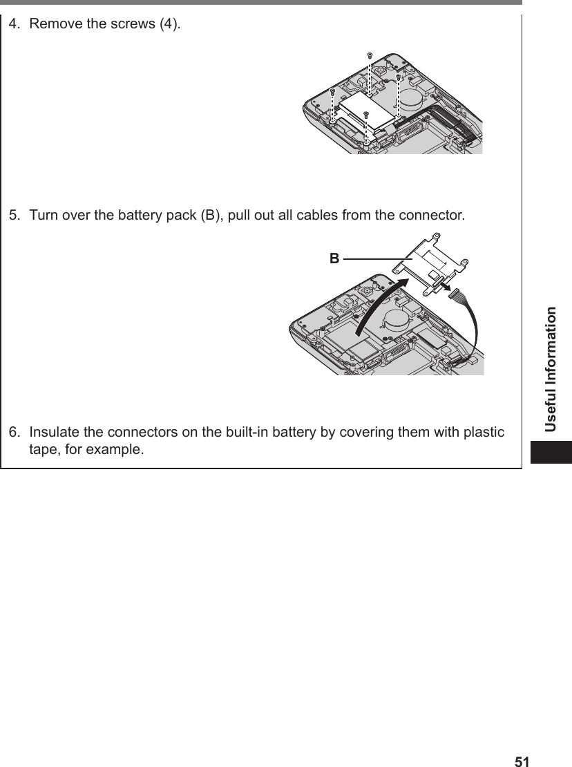 51Useful Information4.  Remove the screws (4).5.  Turn over the battery pack (B), pull out all cables from the connector.B6.  Insulate the connectors on the built-in battery by covering them with plastic tape, for example.