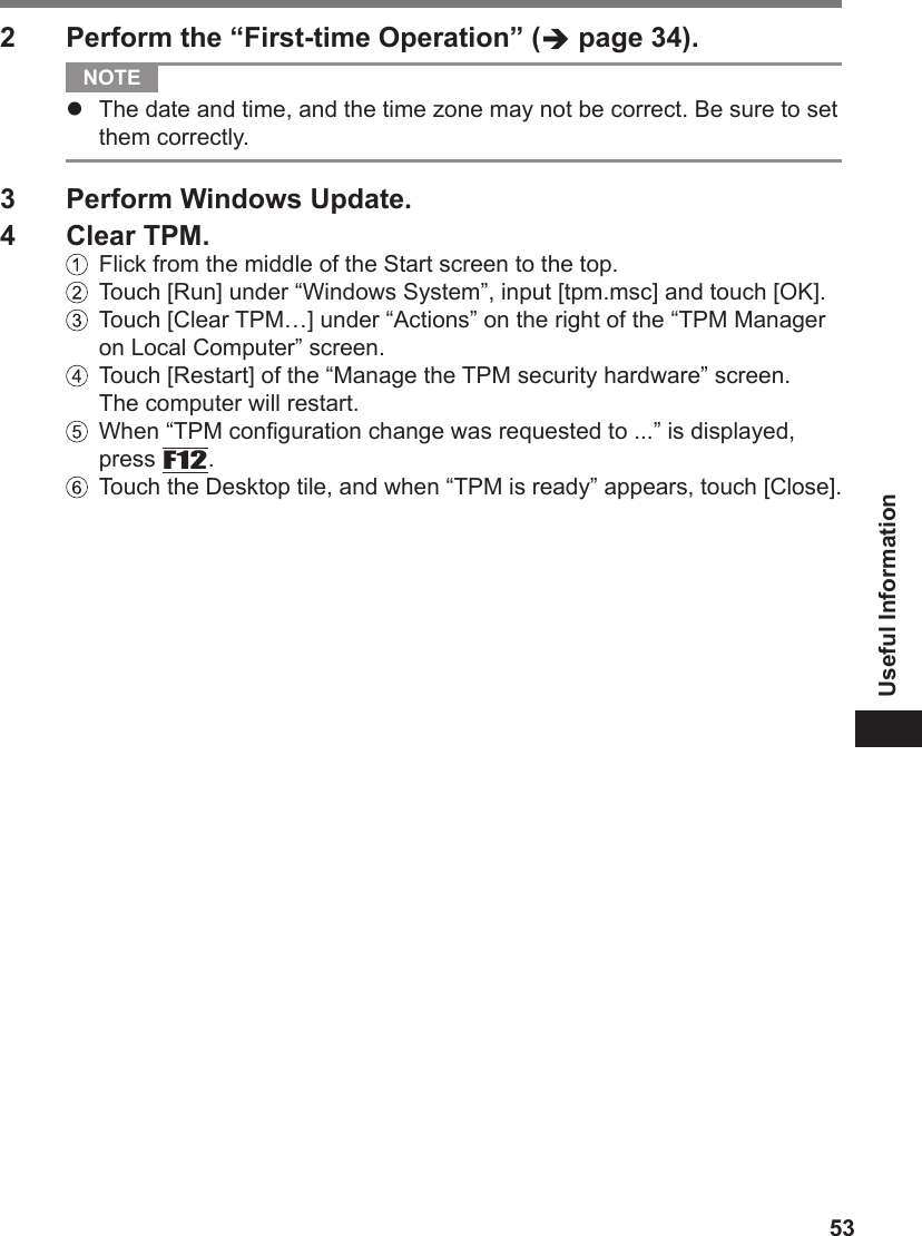 53Useful Information2  Perform the “First-time Operation” ( page 34). NOTE l  The date and time, and the time zone may not be correct. Be sure to set them correctly.3  Perform Windows Update.4  Clear TPM.  Flick from the middle of the Start screen to the top.  Touch [Run] under “Windows System”, input [tpm.msc] and touch [OK].   Touch [Clear TPM…] under “Actions” on the right of the “TPM Manager on Local Computer” screen.  Touch [Restart] of the “Manage the TPM security hardware” screen. The computer will restart.   When “TPM conguration change was requested to ...” is displayed, press F12.   Touch the Desktop tile, and when “TPM is ready” appears, touch [Close].