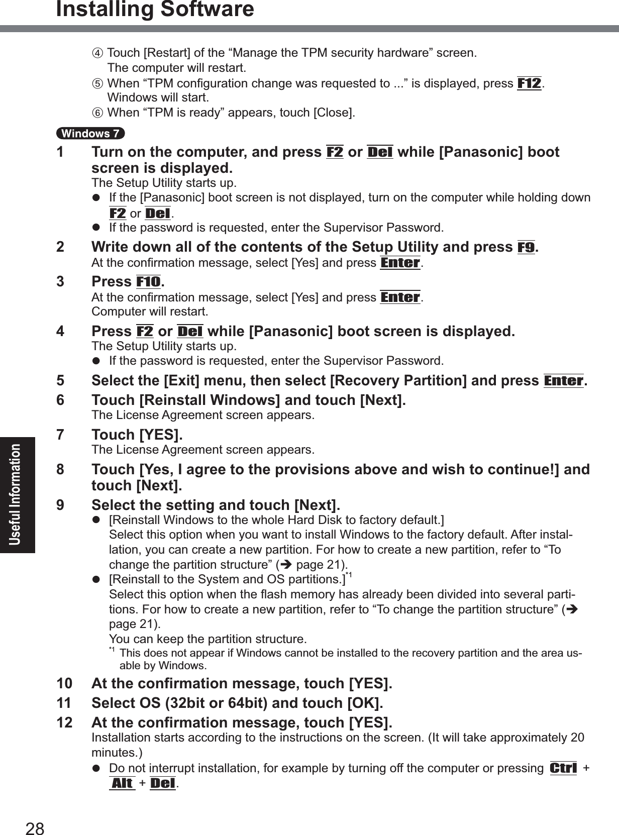 28Useful InformationInstalling SoftwareD7RXFK&gt;5HVWDUW@RIWKH³0DQDJHWKH730VHFXULW\KDUGZDUH´VFUHHQThe computer will restart. E:KHQ³730FRQ¿JXUDWLRQFKDQJHZDVUHTXHVWHGWR´LVGLVSOD\HGSUHVVF12.Windows will start.F:KHQ³730LVUHDG\´DSSHDUVWRXFK&gt;&amp;ORVH@1  Turn on the computer, and press F2 or Del while [Panasonic] boot screen is displayed.The Setup Utility starts up.z ,IWKH&gt;3DQDVRQLF@ERRWVFUHHQLVQRWGLVSOD\HGWXUQRQWKHFRPSXWHUZKLOHKROGLQJGRZQF2 or Del.z  If the password is requested, enter the Supervisor Password.2  Write down all of the contents of the Setup Utility and press F9.$WWKHFRQ¿UPDWLRQPHVVDJHVHOHFW&gt;&lt;HV@DQGSUHVVEnter.3  Press F10.$WWKHFRQ¿UPDWLRQPHVVDJHVHOHFW&gt;&lt;HV@DQGSUHVVEnter.Computer will restart.4  Press F2 or Del while [Panasonic] boot screen is displayed.The Setup Utility starts up.z  If the password is requested, enter the Supervisor Password.5Select the [Exit] menu, then select [Recovery Partition] and press Enter.6  Touch [Reinstall Windows] and touch [Next].The License Agreement screen appears.7  Touch [YES].The License Agreement screen appears.8  Touch [Yes, I agree to the provisions above and wish to continue!] and touch [Next].9  Select the setting and touch [Next].z &gt;5HLQVWDOO:LQGRZVWRWKHZKROH+DUG&apos;LVNWRIDFWRU\GHIDXOW@Select this option when you want to install Windows to the factory default. After instal-lation, you can create a new partition. For how to create a new partition, refer to “To change the partition structure” (Î page 21).z &gt;5HLQVWDOOWRWKH6\VWHPDQG26SDUWLWLRQV@*16HOHFWWKLVRSWLRQZKHQWKHÀDVKPHPRU\KDVDOUHDG\EHHQGLYLGHGLQWRVHYHUDOSDUWL-tions. For how to create a new partition, refer to “To change the partition structure” (Îpage 21).You can keep the partition structure.*1 This does not appear if Windows cannot be installed to the recovery partition and the area us-able by Windows. $WWKHFRQ¿UPDWLRQPHVVDJHWRXFK&gt;&lt;(6@11  Select OS (32bit or 64bit) and touch [OK]. $WWKHFRQ¿UPDWLRQPHVVDJHWRXFK&gt;&lt;(6@Installation starts according to the instructions on the screen. (It will take approximately 20 minutes.)z  Do not interrupt installation, for example by turning off the computer or pressing Ctrl + Alt + Del.