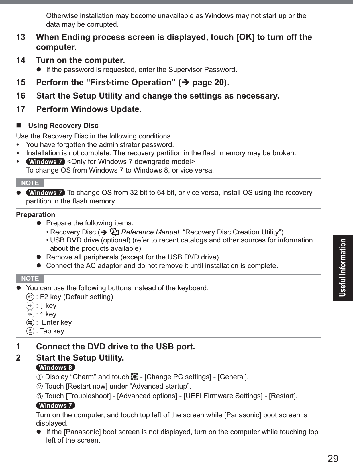 29Useful InformationOtherwise installation may become unavailable as Windows may not start up or the data may be corrupted.13  When Ending process screen is displayed, touch [OK] to turn off the computer.14  Turn on the computer.z  If the password is requested, enter the Supervisor Password.15  Perform the “First-time Operation” (Î page 20).16  Start the Setup Utility and change the settings as necessary.17  Perform Windows Update. Using Recovery DiscUse the Recovery Disc in the following conditions.y  You have forgotten the administrator password.y ,QVWDOODWLRQLVQRWFRPSOHWH7KHUHFRYHU\SDUWLWLRQLQWKHÀDVKPHPRU\PD\EHEURNHQy &lt;Only for Windows 7 downgrade model&gt; To change OS from Windows 7 to Windows 8, or vice versa.NOTE z To change OS from 32 bit to 64 bit, or vice versa, install OS using the recovery SDUWLWLRQLQWKHÀDVKPHPRU\Preparationz 3UHSDUHWKHIROORZLQJLWHPV• Recovery Disc (ÎReference Manual  “Recovery Disc Creation Utility”)• USB DVD drive (optional) (refer to recent catalogs and other sources for information about the products available)z  Remove all peripherals (except for the USB DVD drive).z  Connect the AC adaptor and do not remove it until installation is complete.NOTE z You can use the following buttons instead of the keyboard. )NH\&apos;HIDXOWVHWWLQJĻNH\ĹNH\(QWHUNH\7DENH\1  Connect the DVD drive to the USB port.2  Start the Setup Utility.A Display “Charm” and touch &gt;&amp;KDQJH3&amp;VHWWLQJV@&gt;*HQHUDO@B7RXFK&gt;5HVWDUWQRZ@XQGHU³$GYDQFHGVWDUWXS´C7RXFK&gt;7URXEOHVKRRW@&gt;$GYDQFHGRSWLRQV@&gt;8(),)LUPZDUH6HWWLQJV@&gt;5HVWDUW@7XUQRQWKHFRPSXWHUDQGWRXFKWRSOHIWRIWKHVFUHHQZKLOH&gt;3DQDVRQLF@ERRWVFUHHQLVdisplayed.z ,IWKH&gt;3DQDVRQLF@ERRWVFUHHQLVQRWGLVSOD\HGWXUQRQWKHFRPSXWHUZKLOHWRXFKLQJWRSleft of the screen.