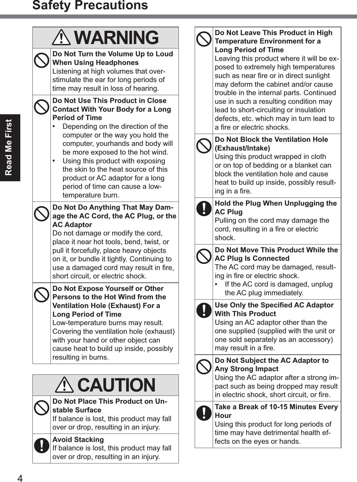 4Read Me FirstSafety PrecautionsWARNINGDo Not Turn the Volume Up to Loud When Using HeadphonesListening at high volumes that over-stimulate the ear for long periods of time may result in loss of hearing.Do Not Use This Product in Close Contact With Your Body for a Long Period of Time•Depending on the direction of thecomputer or the way you hold thecomputer, yourhands and body willbe more exposed to the hot wind.•Using this product with exposingthe skin to the heat source of thisproduct or AC adaptor for a longperiod of time can cause a low-temperature burn.Do Not Do Anything That May Dam-age the AC Cord, the AC Plug, or the AC AdaptorDo not damage or modify the cord, place it near hot tools, bend, twist, or pull it forcefully, place heavy objects on it, or bundle it tightly. Continuing to XVHDGDPDJHGFRUGPD\UHVXOWLQ¿UHshort circuit, or electric shock.Do Not Expose Yourself or Other Persons to the Hot Wind from the Ventilation Hole (Exhaust) For a Long Period of TimeLow-temperature burns may result.Covering the ventilation hole (exhaust) with your hand or other object can cause heat to build up inside, possibly resulting in burns.CAUTIONDo Not Place This Product on Un-stable SurfaceIf balance is lost, this product may fall over or drop, resulting in an injury.Avoid StackingIf balance is lost, this product may fall over or drop, resulting in an injury.Do Not Leave This Product in High Temperature Environment for a Long Period of TimeLeaving this product where it will be ex-posed to extremely high temperatures VXFKDVQHDU¿UHRULQGLUHFWVXQOLJKWmay deform the cabinet and/or cause trouble in the internal parts. Continued use in such a resulting condition may lead to short-circuiting or insulation defects, etc. which may in turn lead to D¿UHRUHOHFWULFVKRFNVDo Not Block the Ventilation Hole (Exhaust/Intake)Using this product wrapped in cloth or on top of bedding or a blanket can block the ventilation hole and cause heat to build up inside, possibly result-LQJLQD¿UHHold the Plug When Unplugging the AC PlugPulling on the cord may damage the FRUGUHVXOWLQJLQD¿UHRUHOHFWULFshock.Do Not Move This Product While the AC Plug Is ConnectedThe AC cord may be damaged, result-LQJLQ¿UHRUHOHFWULFVKRFN•If the AC cord is damaged, unplugthe AC plug immediately.8VH2QO\WKH6SHFL¿HG$&amp;$GDSWRUWith This ProductUsing an AC adaptor other than the one supplied (supplied with the unit or one sold separately as an accessory) PD\UHVXOWLQD¿UHDo Not Subject the AC Adaptor to Any Strong ImpactUsing the AC adaptor after a strong im-pact such as being dropped may result LQHOHFWULFVKRFNVKRUWFLUFXLWRU¿UHTake a Break of 10-15 Minutes Every HourUsing this product for long periods of time may have detrimental health ef-fects on the eyes or hands.