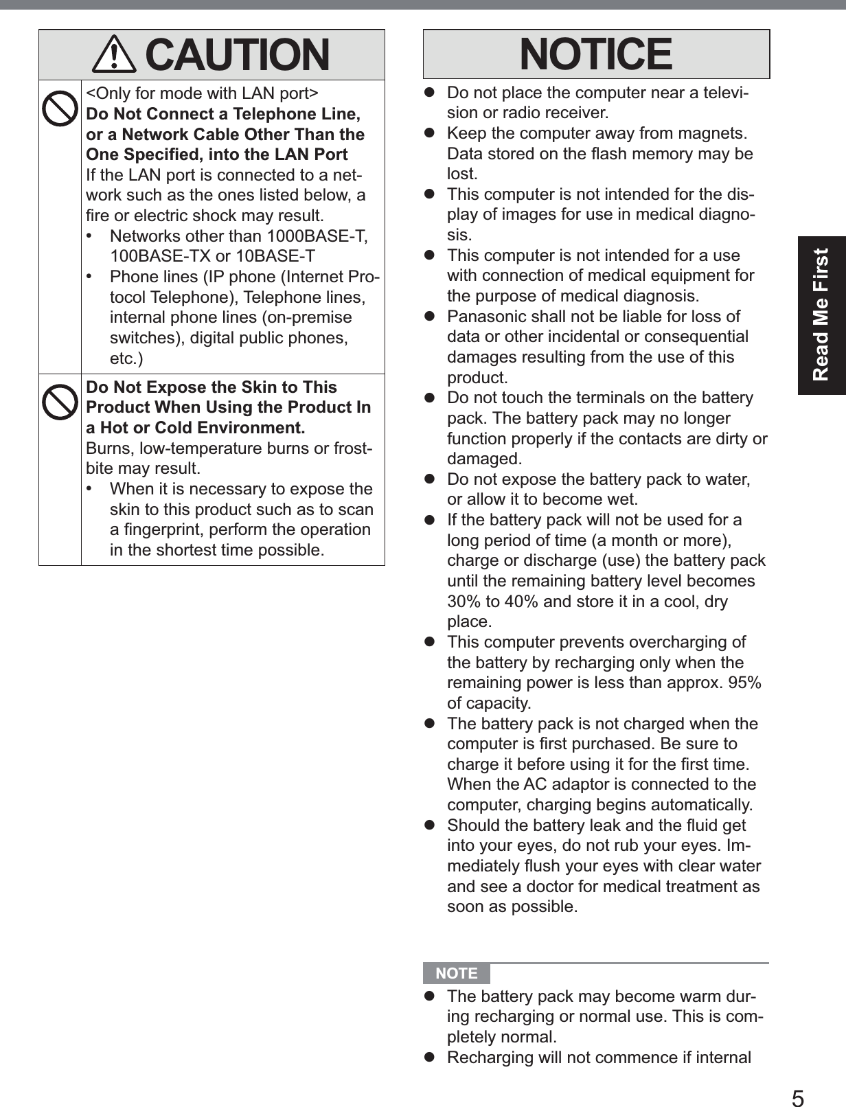 5Read Me FirstCAUTION&lt;Only for mode with LAN port&gt;Do Not Connect a Telephone Line, or a Network Cable Other Than the 2QH6SHFL¿HGLQWRWKH/$13RUWIf the LAN port is connected to a net-work such as the ones listed below, a ¿UHRUHOHFWULFVKRFNPD\UHVXOW•Networks other than 1000BASE-T,100BASE-TX or 10BASE-T•Phone lines (IP phone (Internet Pro-tocol Telephone), Telephone lines,internal phone lines (on-premiseswitches), digital public phones,etc.)Do Not Expose the Skin to This Product When Using the Product In a Hot or Cold Environment.Burns, low-temperature burns or frost-bite may result.•When it is necessary to expose theskin to this product such as to scanD¿QJHUSULQWSHUIRUPWKHRSHUDWLRQin the shortest time possible.NOTICEz  Do not place the computer near a televi-sion or radio receiver.z  Keep the computer away from magnets. &apos;DWDVWRUHGRQWKHÀDVKPHPRU\PD\EHlost.z  This computer is not intended for the dis-play of images for use in medical diagno-sis.z  This computer is not intended for a use with connection of medical equipment for the purpose of medical diagnosis.z  Panasonic shall not be liable for loss of data or other incidental or consequential damages resulting from the use of this product.z  Do not touch the terminals on the battery pack. The battery pack may no longer function properly if the contacts are dirty or damaged.z  Do not expose the battery pack to water, or allow it to become wet.z  If the battery pack will not be used for a long period of time (a month or more), charge or discharge (use) the battery pack until the remaining battery level becomes 30% to 40% and store it in a cool, dry place.z  This computer prevents overcharging of the battery by recharging only when the remaining power is less than approx. 95% of capacity.z  The battery pack is not charged when the FRPSXWHULV¿UVWSXUFKDVHG%HVXUHWRFKDUJHLWEHIRUHXVLQJLWIRUWKH¿UVWWLPHWhen the AC adaptor is connected to the computer, charging begins automatically.z 6KRXOGWKHEDWWHU\OHDNDQGWKHÀXLGJHWinto your eyes, do not rub your eyes. Im-PHGLDWHO\ÀXVK\RXUH\HVZLWKFOHDUZDWHUand see a doctor for medical treatment as soon as possible.NOTE z The battery pack may become warm dur-ing recharging or normal use. This is com-pletely normal.z  Recharging will not commence if internal 