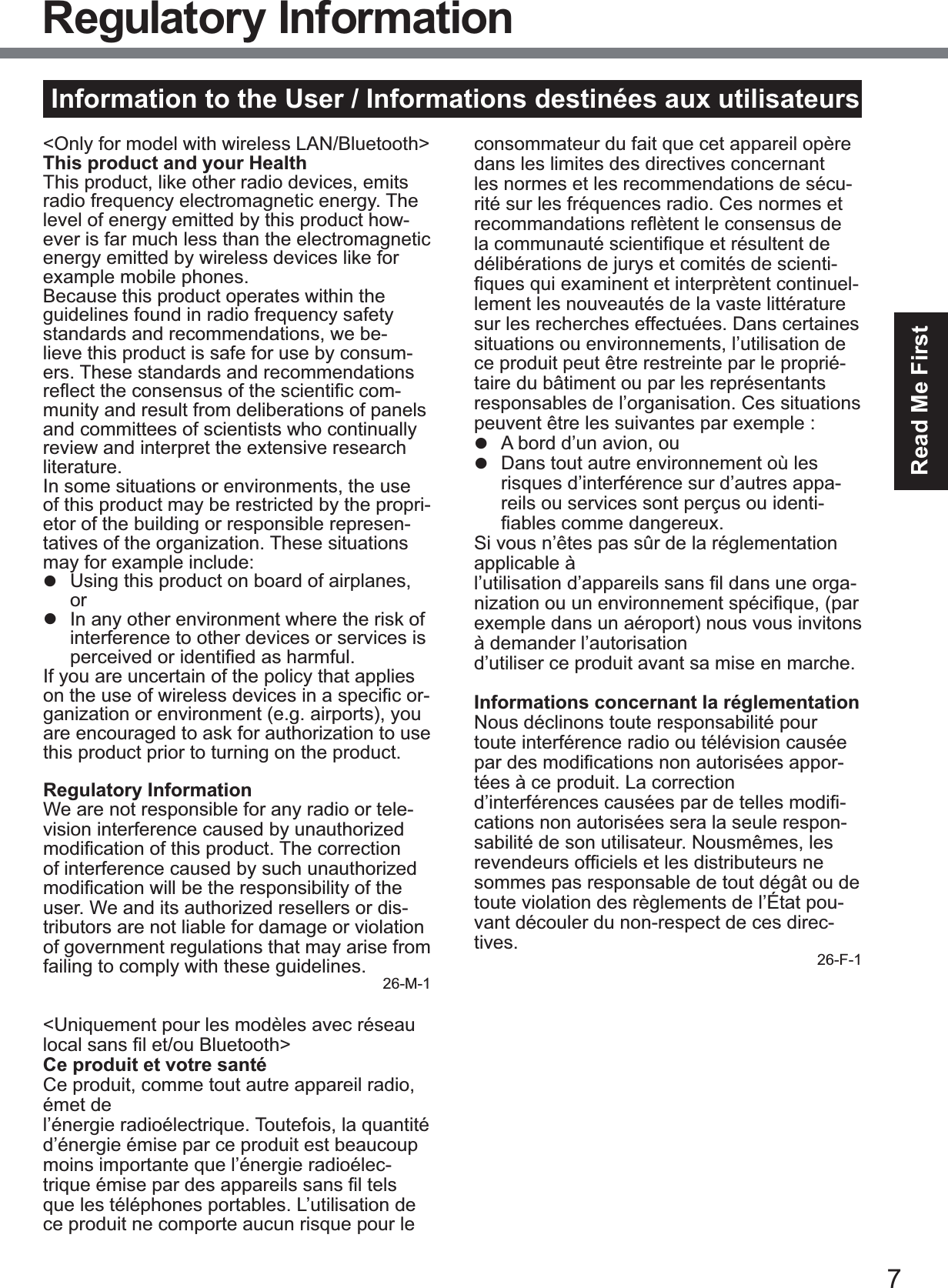 7Read Me FirstInformation to the User / Informations destinées aux utilisateurs&lt;Only for model with wireless LAN/Bluetooth&gt;This product and your HealthThis product, like other radio devices, emits radio frequency electromagnetic energy. The level of energy emitted by this product how-ever is far much less than the electromagnetic energy emitted by wireless devices like for example mobile phones.Because this product operates within the guidelines found in radio frequency safety standards and recommendations, we be-lieve this product is safe for use by consum-ers. These standards and recommendations UHÀHFWWKHFRQVHQVXVRIWKHVFLHQWL¿FFRP-munity and result from deliberations of panels and committees of scientists who continually review and interpret the extensive research literature.In some situations or environments, the use of this product may be restricted by the propri-etor of the building or responsible represen-tatives of the organization. These situations PD\IRUH[DPSOHLQFOXGHz  Using this product on board of airplanes, orz  In any other environment where the risk of interference to other devices or services is SHUFHLYHGRULGHQWL¿HGDVKDUPIXOIf you are uncertain of the policy that applies RQWKHXVHRIZLUHOHVVGHYLFHVLQDVSHFL¿FRU-ganization or environment (e.g. airports), you are encouraged to ask for authorization to use this product prior to turning on the product.Regulatory InformationWe are not responsible for any radio or tele-vision interference caused by unauthorized PRGL¿FDWLRQRIWKLVSURGXFW7KHFRUUHFWLRQof interference caused by such unauthorized PRGL¿FDWLRQZLOOEHWKHUHVSRQVLELOLW\RIWKHuser. We and its authorized resellers or dis-tributors are not liable for damage or violation of government regulations that may arise from failing to comply with these guidelines. 26-M-1&lt;Uniquement pour les modèles avec réseau ORFDOVDQV¿OHWRX%OXHWRRWK!Ce produit et votre santéCe produit, comme tout autre appareil radio, émet del’énergie radioélectrique. Toutefois, la quantité d’énergie émise par ce produit est beaucoup moins importante que l’énergie radioélec-WULTXHpPLVHSDUGHVDSSDUHLOVVDQV¿OWHOVque les téléphones portables. L’utilisation de ce produit ne comporte aucun risque pour le consommateur du fait que cet appareil opère dans les limites des directives concernant les normes et les recommendations de sécu-rité sur les fréquences radio. Ces normes et UHFRPPDQGDWLRQVUHÀqWHQWOHFRQVHQVXVGHODFRPPXQDXWpVFLHQWL¿TXHHWUpVXOWHQWGHdélibérations de jurys et comités de scienti-¿TXHVTXLH[DPLQHQWHWLQWHUSUqWHQWFRQWLQXHO-lement les nouveautés de la vaste littérature sur les recherches effectuées. Dans certaines situations ou environnements, l’utilisation de ce produit peut être restreinte par le proprié-taire du bâtiment ou par les représentants responsables de l’organisation. Ces situations SHXYHQWrWUHOHVVXLYDQWHVSDUH[HPSOHz  A bord d’un avion, ouz  Dans tout autre environnement où les risques d’interférence sur d’autres appa-reils ou services sont perçus ou identi-¿DEOHVFRPPHGDQJHUHX[Si vous n’êtes pas sûr de la réglementation applicable àO¶XWLOLVDWLRQG¶DSSDUHLOVVDQV¿OGDQVXQHRUJD-QL]DWLRQRXXQHQYLURQQHPHQWVSpFL¿TXHSDUexemple dans un aéroport) nous vous invitons à demander l’autorisationd’utiliser ce produit avant sa mise en marche.Informations concernant la réglementationNous déclinons toute responsabilité pour toute interférence radio ou télévision causée SDUGHVPRGL¿FDWLRQVQRQDXWRULVpHVDSSRU-tées à ce produit. La correctionG¶LQWHUIpUHQFHVFDXVpHVSDUGHWHOOHVPRGL¿-cations non autorisées sera la seule respon-sabilité de son utilisateur. Nousmêmes, les UHYHQGHXUVRI¿FLHOVHWOHVGLVWULEXWHXUVQHsommes pas responsable de tout dégât ou de toute violation des règlements de l’État pou-vant découler du non-respect de ces direc-tives. 26-F-1Regulatory Information