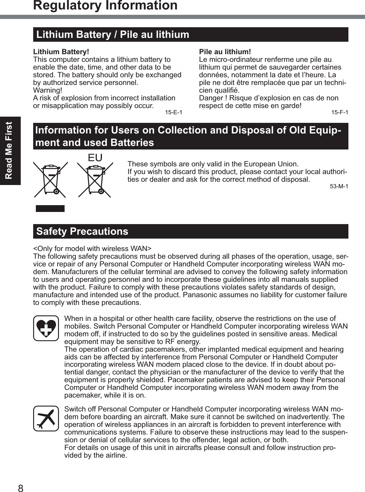 8Read Me FirstRegulatory InformationLithium Battery / Pile au lithiumLithium Battery!This computer contains a lithium battery to enable the date, time, and other data to be stored. The battery should only be exchanged by authorized service personnel.Warning!A risk of explosion from incorrect installation or misapplication may possibly occur. 15-E-1Pile au lithium!Le micro-ordinateur renferme une pile au lithium qui permet de sauvegarder certaines données, notamment la date et l’heure. La pile ne doit être remplacée que par un techni-FLHQTXDOL¿pDanger ! Risque d’explosion en cas de non respect de cette mise en garde! 15-F-1Information for Users on Collection and Disposal of Old Equip-ment and used BatteriesThese symbols are only valid in the European Union.If you wish to discard this product, please contact your local authori-ties or dealer and ask for the correct method of disposal. 53-M-1Safety Precautions&lt;Only for model with wireless WAN&gt;The following safety precautions must be observed during all phases of the operation, usage, ser-vice or repair of any Personal Computer or Handheld Computer incorporating wireless WAN mo-dem. Manufacturers of the cellular terminal are advised to convey the following safety information to users and operating personnel and to incorporate these guidelines into all manuals supplied with the product. Failure to comply with these precautions violates safety standards of design, manufacture and intended use of the product. Panasonic assumes no liability for customer failure to comply with these precautions.When in a hospital or other health care facility, observe the restrictions on the use of mobiles. Switch Personal Computer or Handheld Computer incorporating wireless WAN modem off, if instructed to do so by the guidelines posted in sensitive areas. Medical equipment may be sensitive to RF energy. The operation of cardiac pacemakers, other implanted medical equipment and hearing aids can be affected by interference from Personal Computer or Handheld Computer incorporating wireless WAN modem placed close to the device. If in doubt about po-tential danger, contact the physician or the manufacturer of the device to verify that the equipment is properly shielded. Pacemaker patients are advised to keep their Personal Computer or Handheld Computer incorporating wireless WAN modem away from the pacemaker, while it is on.Switch off Personal Computer or Handheld Computer incorporating wireless WAN mo-dem before boarding an aircraft. Make sure it cannot be switched on inadvertently. The operation of wireless appliances in an aircraft is forbidden to prevent interference with communications systems. Failure to observe these instructions may lead to the suspen-sion or denial of cellular services to the offender, legal action, or both. For details on usage of this unit in aircrafts please consult and follow instruction pro-vided by the airline.