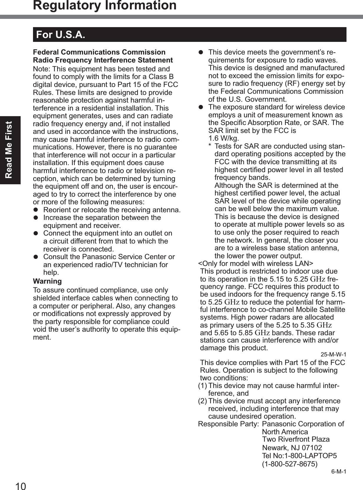 10Read Me FirstRegulatory InformationFederal Communications Commission Radio Frequency Interference Statement1RWH7KLVHTXLSPHQWKDVEHHQWHVWHGDQGfound to comply with the limits for a Class B digital device, pursuant to Part 15 of the FCC Rules. These limits are designed to provide reasonable protection against harmful in-terference in a residential installation. This equipment generates, uses and can radiate radio frequency energy and, if not installed and used in accordance with the instructions, may cause harmful interference to radio com-munications. However, there is no guarantee that interference will not occur in a particular installation. If this equipment does cause harmful interference to radio or television re-ception, which can be determined by turning the equipment off and on, the user is encour-aged to try to correct the interference by one RUPRUHRIWKHIROORZLQJPHDVXUHVz  Reorient or relocate the receiving antenna.z  Increase the separation between the equipment and receiver.z  Connect the equipment into an outlet on a circuit different from that to which the receiver is connected.z  Consult the Panasonic Service Center or an experienced radio/TV technician for help.WarningTo assure continued compliance, use only shielded interface cables when connecting to a computer or peripheral. Also, any changes RUPRGL¿FDWLRQVQRWH[SUHVVO\DSSURYHGE\the party responsible for compliance could void the user’s authority to operate this equip-ment.)&amp;&amp;5)([SRVXUH:DUQLQJz  This equipment is provided with PC Card slot that could be used with wireless trans-PLWWHUVZKLFKZLOOEHVSHFL¿FDOO\UHFRP-mended when they become available.Other third-party wireless transmitters have not been RF exposure evaluated for use with this computer and may not com-ply with FCC RF exposure requirements.&lt;Only for model with wireless LAN/wireless WAN/Bluetooth&gt;z  This equipment complies with FCC radia-tion exposure limits set forth for an uncon-trolled environment.z  This equipment may not be co-located or operated with any other antenna or trans-mitter.z  This device meets the government’s re-quirements for exposure to radio waves. This device is designed and manufactured not to exceed the emission limits for expo-sure to radio frequency (RF) energy set by the Federal Communications Commission of the U.S. Government.z  The exposure standard for wireless device employs a unit of measurement known as WKH6SHFL¿F$EVRUSWLRQ5DWHRU6$57KHSAR limit set by the FCC is1.6 W/kg.* Tests for SAR are conducted using stan-dard operating positions accepted by the FCC with the device transmitting at its KLJKHVWFHUWL¿HGSRZHUOHYHOLQDOOWHVWHGfrequency bands. Although the SAR is determined at the KLJKHVWFHUWL¿HGSRZHUOHYHOWKHDFWXDOSAR level of the device while operating can be well below the maximum value. This is because the device is designed to operate at multiple power levels so as to use only the poser required to reach the network. In general, the closer you are to a wireless base station antenna, the lower the power output.&lt;Only for model with wireless LAN&gt;This product is restricted to indoor use due to its operation in the 5.15 to 5.25 GHz fre-quency range. FCC requires this product to be used indoors for the frequency range 5.15 to 5.25 GHz to reduce the potential for harm-ful interference to co-channel Mobile Satellite systems. High power radars are allocated as primary users of the 5.25 to 5.35 GHzand 5.65 to 5.85 GHz bands. These radar stations can cause interference with and/or damage this product. 25-M-W-1This device complies with Part 15 of the FCC Rules. Operation is subject to the following WZRFRQGLWLRQV(1) This device may not cause harmful inter-ference, and(2) This device must accept any interference received, including interference that may cause undesired operation.5HVSRQVLEOH3DUW\3DQDVRQLF&amp;RUSRUDWLRQRINorth AmericaOne Panasonic WaySecaucus, NJ 07094 7HO1R/$3723(1-800-527-8675)6-M-1For U.S.A.Two Riverfront Plaza Newark, NJ 07102
