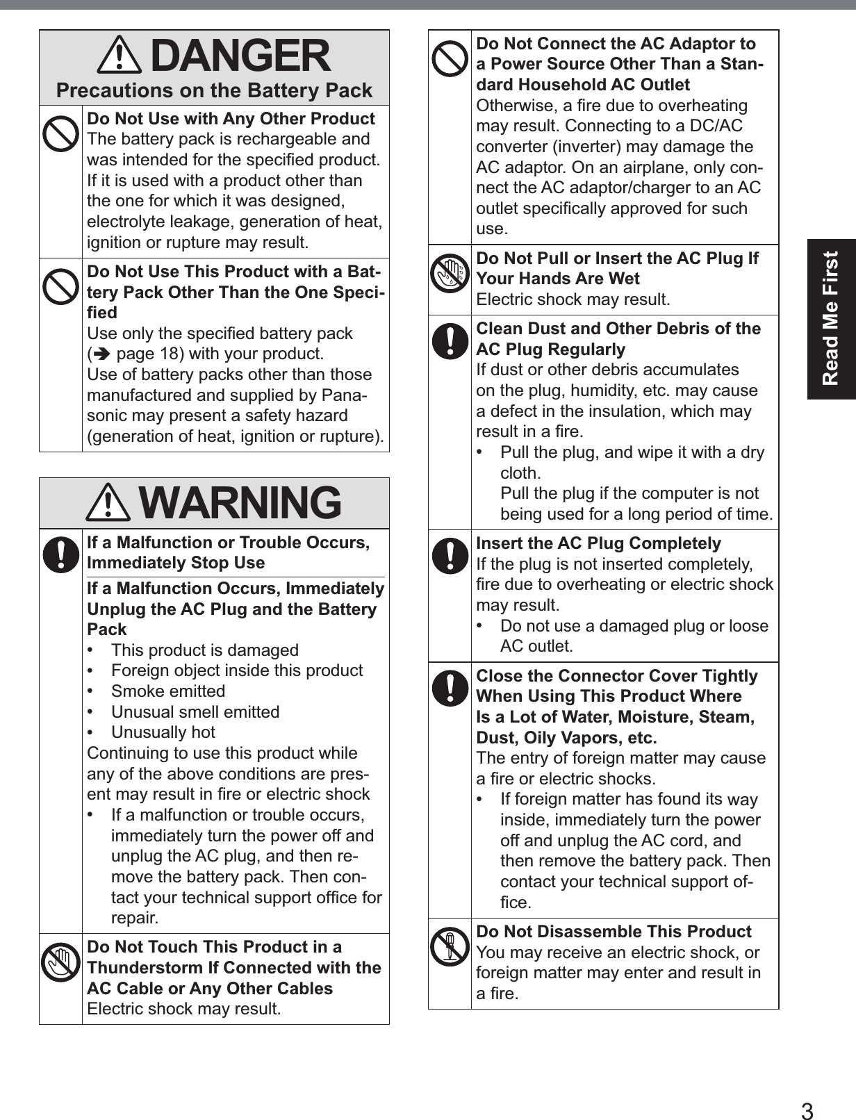3Read Me FirstDANGERPrecautions on the Battery PackDo Not Use with Any Other ProductThe battery pack is rechargeable and ZDVLQWHQGHGIRUWKHVSHFL¿HGSURGXFWIf it is used with a product other than the one for which it was designed, electrolyte leakage, generation of heat, ignition or rupture may result.Do Not Use This Product with a Bat-tery Pack Other Than the One Speci-¿HG8VHRQO\WKHVSHFL¿HGEDWWHU\SDFN(Ä page 18) with your product. Use of battery packs other than those manufactured and supplied by Pana-sonic may present a safety hazard (generation of heat, ignition or rupture).WARNINGIf a Malfunction or Trouble Occurs, Immediately Stop UseIf a Malfunction Occurs, Immediately Unplug the AC Plug and the Battery Pack•This product is damaged•Foreign object inside this product•Smoke emitted•Unusual smell emitted•Unusually hotContinuing to use this product while any of the above conditions are pres-HQWPD\UHVXOWLQ¿UHRUHOHFWULFVKRFN•If a malfunction or trouble occurs,immediately turn the power off andunplug the AC plug, and then re-move the battery pack. Then con-WDFW\RXUWHFKQLFDOVXSSRUWRI¿FHIRUrepair.Do Not Touch This Product in a Thunderstorm If Connected with the AC Cable or Any Other CablesElectric shock may result.Do Not Connect the AC Adaptor to a Power Source Other Than a Stan-dard Household AC Outlet2WKHUZLVHD¿UHGXHWRRYHUKHDWLQJmay result. Connecting to a DC/AC converter (inverter) may damage the AC adaptor. On an airplane, only con-nect the AC adaptor/charger to an AC RXWOHWVSHFL¿FDOO\DSSURYHGIRUVXFKuse.Do Not Pull or Insert the AC Plug If Your Hands Are WetElectric shock may result.Clean Dust and Other Debris of the AC Plug RegularlyIf dust or other debris accumulates on the plug, humidity, etc. may cause a defect in the insulation, which may UHVXOWLQD¿UH•Pull the plug, and wipe it with a drycloth.Pull the plug if the computer is notbeing used for a long period of time.Insert the AC Plug CompletelyIf the plug is not inserted completely, ¿UHGXHWRRYHUKHDWLQJRUHOHFWULFVKRFNmay result.•Do not use a damaged plug or looseAC outlet.Close the Connector Cover Tightly When Using This Product WhereIs a Lot of Water, Moisture, Steam, Dust, Oily Vapors, etc.The entry of foreign matter may cause D¿UHRUHOHFWULFVKRFNV•If foreign matter has found its wayinside, immediately turn the poweroff and unplug the AC cord, andthen remove the battery pack. Thencontact your technical support of-¿FHDo Not Disassemble This ProductYou may receive an electric shock, or foreign matter may enter and result in D¿UH