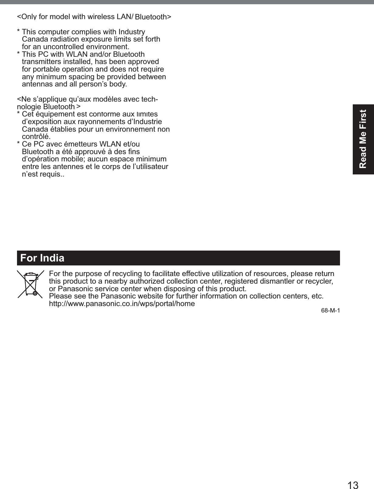 13Read Me FirstFor IndiaFor the purpose of recycling to facilitate effective utilization of resources, please return this product to a nearby authorized collection center, registered dismantler or recycler, or Panasonic service center when disposing of this product.Please see the Panasonic website for further information on collection centers, etc.KWWSZZZSDQDVRQLFFRLQZSVSRUWDOKRPH 68-M-1&lt;Only for model with wireless LAN/wireless WAN/Bluetooth&gt;* This computer complies with IndustryCanada radiation exposure limits set forthfor an uncontrolled environment.* This PC with WLAN and/or Bluetoothtransmitters installed, has been approvedfor portable operation and does not requireany minimum spacing be provided betweenantennas and all person’s body.&lt;Ne s’applique qu’aux modèles avec tech-QRORJLH%OXHWRRWK/$1VDQV¿O:$1VDQV¿O!* Cet équipement est conforme aux limitesd’exposition aux rayonnements d’IndustrieCanada établies pour un environnement noncontrôlé.* Ce PC avec émetteurs WLAN et/ou%OXHWRRWKDpWpDSSURXYpjGHV¿QV d’opération mobile; aucun espace minimum   entre les antennes et le corps de l’utilisateur   n’est requis..This device has been designed to operate with the WWAN antenna having a maxi-mum gain of 4 dBi for Cellular band, 3 dBi for the PCS band and 5.5 dBi for LTE Band 4. WWAN Antenna having a higher gain isstrictly prohibited per regulations of Industry Canada. The Required antenna impedance is 50 ohms.To reduce potential radio interference to other users, the antenna type and its gain should be so chosen that the equivalent isotropically radiated power (EIRP) is not more than that required for successful communication.&lt;Utilisation au Canada&gt;Cet appareil est conçu pour opérer avec une DQWHQQH::$1UpVHDXpWHQGXVDQV¿OGRQWOHJDLQPD[LPXPHVW¿[pj&gt;;@SRXUODEDQGHcellulaire et à 4 dBi pour la bande cellulaire, 3 dBi pour la bande PCS et 5.5 dBi pour la bande LTE Band 4. Les règlements d’Industrie Canada interdisent l’utilisation d’une antenne WWAN dont le gain serait supérieur à cette limite. L’antenne doit avoir une impédance de 50 ohms.$¿QGHUpGXLUHOHULVTXHG¶LQWHUIpUHQFHUD-dioélectrique aux autres utilisateurs des bandes de fréquences, le type d’antenne et son gain doivent être tels que la puissance isotrope rayonnée équivalente (PIRE) n’est pas plus élevée que le niveau requis pour as-surer la communication. 32-Ca-1-1)2586(:,7+02&apos;(/12&amp;)$$&amp;328587,/,6(5$9(&amp;02&apos;Ê/(&amp;)$$&amp;20-Ca-1Bluetooth&gt;&gt;