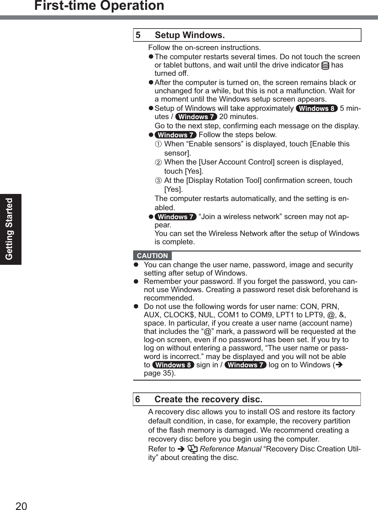 20Getting StartedFirst-time Operation5  Setup Windows.Follow the on-screen instructions.z The computer restarts several times. Do not touch the screen or tablet buttons, and wait until the drive indicator  has turned off.z After the computer is turned on, the screen remains black or unchanged for a while, but this is not a malfunction. Wait for a moment until the Windows setup screen appears.z Setup of Windows will take approximately   5 min-utes /   20 minutes.*RWRWKHQH[WVWHSFRQ¿UPLQJHDFKPHVVDJHRQWKHGLVSOD\z Follow the steps below.AWhen “Enable sensors” is displayed, touch&gt;(QDEOHWKLVVHQVRU@B:KHQWKH&gt;8VHU$FFRXQW&amp;RQWURO@VFUHHQLVGLVSOD\HGtouch&gt;&lt;HV@C$WWKH&gt;&apos;LVSOD\5RWDWLRQ7RRO@FRQ¿UPDWLRQVFUHHQWouch&gt;&lt;HV@The computer restarts automatically, and the setting is en-abled.z “Join a wireless network” screen may not ap-pear.You can set the Wireless Network after the setup of Windows is complete.  CAUTION z You can change the user name, password, image and security setting after setup of Windows.z Remember your password. If you forget the password, you can-not use Windows. Creating a password reset disk beforehand is recommended.z &apos;RQRWXVHWKHIROORZLQJZRUGVIRUXVHUQDPH&amp;21351AUX, CLOCK$, NUL, COM1 to COM9, LPT1 to LPT9, @, &amp;, space. In particular, if you create a user name (account name) that includes the “@” mark, a password will be requested at the log-on screen, even if no password has been set. If you try to log on without entering a password, “The user name or pass-word is incorrect.” may be displayed and you will not be able to  sign in /   log on to Windows (Îpage 35).6  Create the recovery disc.A recovery disc allows you to install OS and restore its factory default condition, in case, for example, the recovery partition RIWKHÀDVKPHPRU\LVGDPDJHG:HUHFRPPHQGFUHDWLQJDrecovery disc before you begin using the computer. Refer to ÎReference Manual “Recovery Disc Creation Util-ity” about creating the disc.