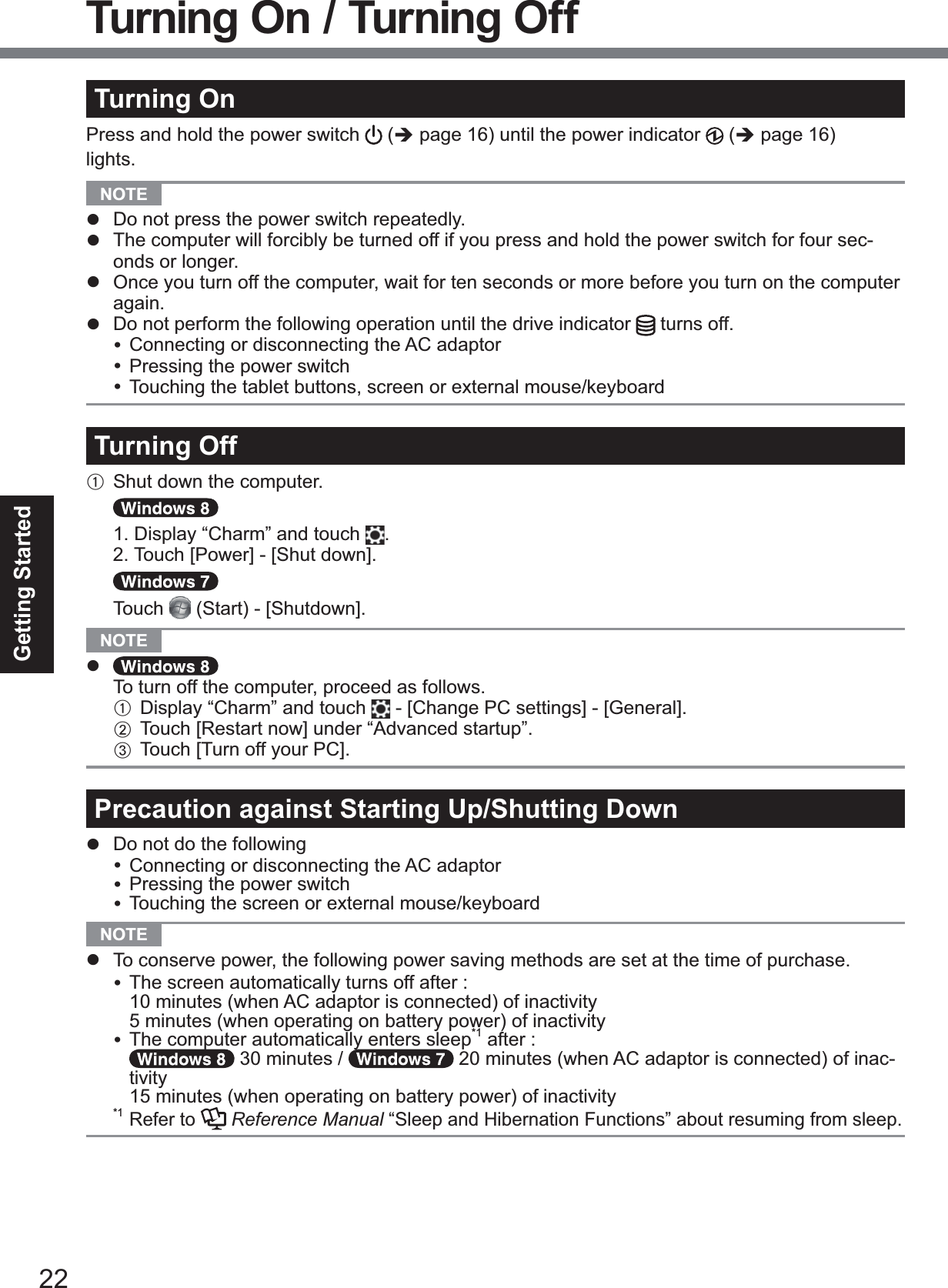 22Getting StartedTurning OnPress and hold the power switch  (Î page 16) until the power indicator   (Î page 16) lights.NOTE z  Do not press the power switch repeatedly.z The computer will forcibly be turned off if you press and hold the power switch for four sec-onds or longer.z  Once you turn off the computer, wait for ten seconds or more before you turn on the computer again.z  Do not perform the following operation until the drive indicator  turns off.y Connecting or disconnecting the AC adaptory Pressing the power switchy Touching the tablet buttons, screen or external mouse/keyboardTurning OffA  Shut down the computer.1. Display “Charm” and touch  .2. Touch&gt;3RZHU@&gt;6KXW GRZQ@Touch 6WDUW&gt;6KXWGRZQ@NOTE zTo turn off the computer, proceed as follows.A Display “Charm” and touch   - &gt;&amp;KDQJH3&amp;VHWWLQJV@&gt;*HQHUDO@B  Touch&gt;5HVWDUWQRZ@XQGHU³$GYDQFHGVWDUWXS´C  Touch&gt;7XUQRII\RXU3&amp;@Precaution against Starting Up/Shutting Downz Do not do the followingy Connecting or disconnecting the AC adaptory Pressing the power switchy Touching the screen or external mouse/keyboardNOTE z To conserve power, the following power saving methods are set at the time of purchase.y TKHVFUHHQDXWRPDWLFDOO\WXUQVRIIDIWHU10 minutes (when AC adaptor is connected) of inactivity  5 minutes (when operating on battery power) of inactivityy The computer automatically enters sleep*1DIWHU 30 minutes /   20 minutes (when AC adaptor is connected) of inac-tivity15 minutes (when operating on battery power) of inactivity*1 Refer to  Reference Manual “Sleep and Hibernation Functions” about resuming from sleep.Turning On / Turning Off