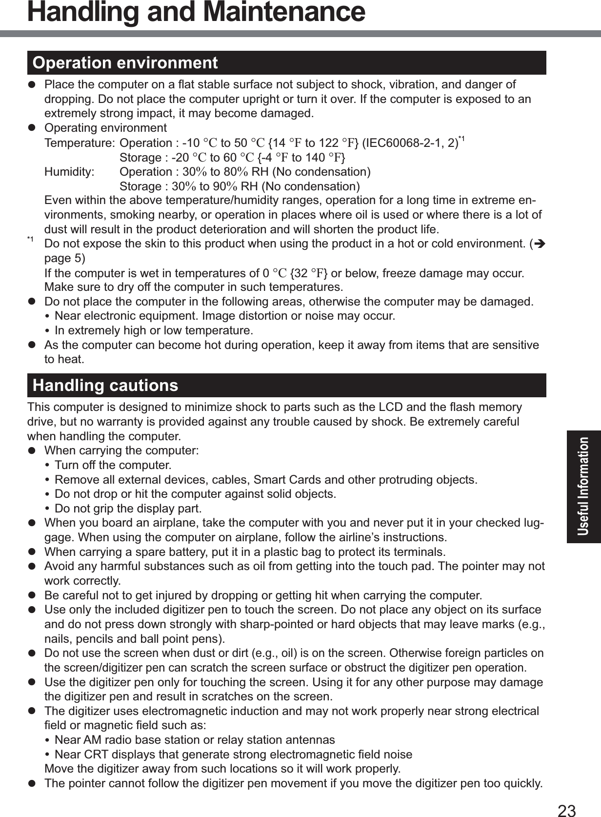 23Useful InformationOperation environmentz 3ODFHWKHFRPSXWHURQDÀDWVWDEOHVXUIDFHQRWVXEMHFWWRVKRFNYLEUDWLRQDQGGDQJHURIdropping. Do not place the computer upright or turn it over. If the computer is exposed to an extremely strong impact, it may become damaged.z  Operating environment 7HPSHUDWXUH2SHUDWLRQ°C to 50 °C {14 °F to 122 °F} (IEC60068-2-1, 2)*1  6WRUDJH°C to 60 °C {-4 °F to 140 °F} +XPLGLW\ 2SHUDWLRQ% to 80% RH (No condensation)  6WRUDJH% to 90% RH (No condensation)Even within the above temperature/humidity ranges, operation for a long time in extreme en-vironments, smoking nearby, or operation in places where oil is used or where there is a lot of dust will result in the product deterioration and will shorten the product life.*1 Do not expose the skin to this product when using the product in a hot or cold environment. (Îpage 5) If the computer is wet in temperatures of 0 °C {32 °F} or below, freeze damage may occur. Make sure to dry off the computer in such temperatures.z  Do not place the computer in the following areas, otherwise the computer may be damaged.y Near electronic equipment. Image distortion or noise may occur.y In extremely high or low temperature.z  As the computer can become hot during operation, keep it away from items that are sensitive to heat.Handling cautions7KLVFRPSXWHULVGHVLJQHGWRPLQLPL]HVKRFNWRSDUWVVXFKDVWKH/&amp;&apos;DQGWKHÀDVKPHPRU\drive, but no warranty is provided against any trouble caused by shock. Be extremely careful when handling the computer.z :KHQFDUU\LQJWKHFRPSXWHUy Turn off the computer.y Remove all external devices, cables, Smart Cards and other protruding objects.y Do not drop or hit the computer against solid objects.y Do not grip the display part.z  When you board an airplane, take the computer with you and never put it in your checked lug-gage. When using the computer on airplane, follow the airline’s instructions.z  When carrying a spare battery, put it in a plastic bag to protect its terminals.z  Avoid any harmful substances such as oil from getting into the touch pad. The pointer may not work correctly.z  Be careful not to get injured by dropping or getting hit when carrying the computer.z  Use only the included digitizer pen to touch the screen. Do not place any object on its surface and do not press down strongly with sharp-pointed or hard objects that may leave marks (e.g., nails, pencils and ball point pens).zDo not use the screen when dust or dirt (e.g., oil) is on the screen. Otherwise foreign particles on the screen/digitizer pen can scratch the screen surface or obstruct the digitizer pen operation.z  Use the digitizer pen only for touching the screen. Using it for any other purpose may damage the digitizer pen and result in scratches on the screen.z  The digitizer uses electromagnetic induction and may not work properly near strong electrical ¿HOGRUPDJQHWLF¿HOGVXFKDVy Near AM radio base station or relay station antennasy1HDU&amp;57GLVSOD\VWKDWJHQHUDWHVWURQJHOHFWURPDJQHWLF¿HOGQRLVHMove the digitizer away from such locations so it will work properly.z  The pointer cannot follow the digitizer pen movement if you move the digitizer pen too quickly.Handling and Maintenance