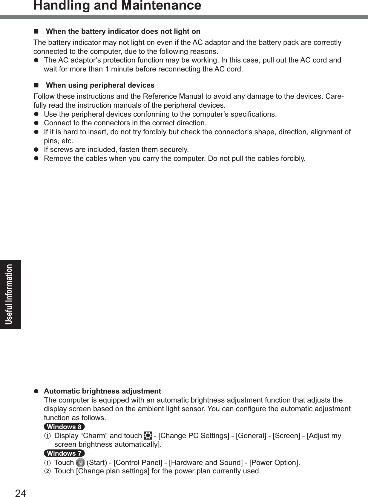 24Useful InformationHandling and Maintenance  When the battery indicator does not light on The battery indicator may not light on even if the AC adaptor and the battery pack are correctly connected to the computer, due to the following reasons.z  The AC adaptor’s protection function may be working. In this case, pull out the AC cord and wait for more than 1 minute before reconnecting the AC cord.  When using peripheral devicesFollow these instructions and the Reference Manual to avoid any damage to the devices. Care-fully read the instruction manuals of the peripheral devices.z 8VHWKHSHULSKHUDOGHYLFHVFRQIRUPLQJWRWKHFRPSXWHU¶VVSHFL¿FDWLRQVz  Connect to the connectors in the correct direction.z  If it is hard to insert, do not try forcibly but check the connector’s shape, direction, alignment of pins, etc.z  If screws are included, fasten them securely.z  Remove the cables when you carry the computer. Do not pull the cables forcibly.Preventing your computer from unauthorized use via wireless LAN/Bluetooth/Wireless WAN&lt;Only for model with wireless LAN/Bluetooth/Wireless WAN&gt;zBefore using wireless LAN/Bluetooth/Wireless WAN, make the appropriate security settings such as data encryption.  Battery Recalibrationz  The battery recalibration may take a long time due to the large battery capacity. This is not a malfunction.&lt;When performing “Battery Recalibration” after shutting down Windows&gt;y)XOOFKDUJH$SSUR[LPDWHO\KRXUVy&amp;RPSOHWHGLVFKDUJH$SSUR[LPDWHO\KRXUVWhen performing “Battery Recalibration” without shutting down Windows, it may take more time to charge / discharge.  SensorsThis computer is equipped with four sensors (acceleration sensor, gyro sensor, magnetic sensor, ambient light sensor), and you can use these sensors with any software that is compatible.As the accuracy of each sensor output is dependent on the operating environment and other con-ditions, the results should only be used as a reference.The acceleration sensor, gyro sensor, and magnetic sensor are located at the bottom left of the LCD. The detection results of each sensor may vary depending on how you are holding the com-puter, the application software you are using, and other factors.zAutomatic brightness adjustmentThe computer is equipped with an automatic brightness adjustment function that adjusts the GLVSOD\VFUHHQEDVHGRQWKHDPELHQWOLJKWVHQVRU&lt;RXFDQFRQ¿JXUHWKHDXWRPDWLFDGMXVWPHQWfunction as follows.ADisplay “Charm” and touch  &gt;&amp;KDQJH3&amp;6HWWLQJV@&gt;*HQHUDO@&gt;6FUHHQ@&gt;$GMXVWP\VFUHHQEULJKWQHVVDXWRPDWLFDOO\@A  Touch 6WDUW&gt;&amp;RQWURO3DQHO@&gt;+DUGZDUHDQG6RXQG@&gt;3RZHU2SWLRQ@B 7RXFK&gt;&amp;KDQJHSODQVHWWLQJV@IRUWKHSRZHUSODQFXUUHQWO\XVHG
