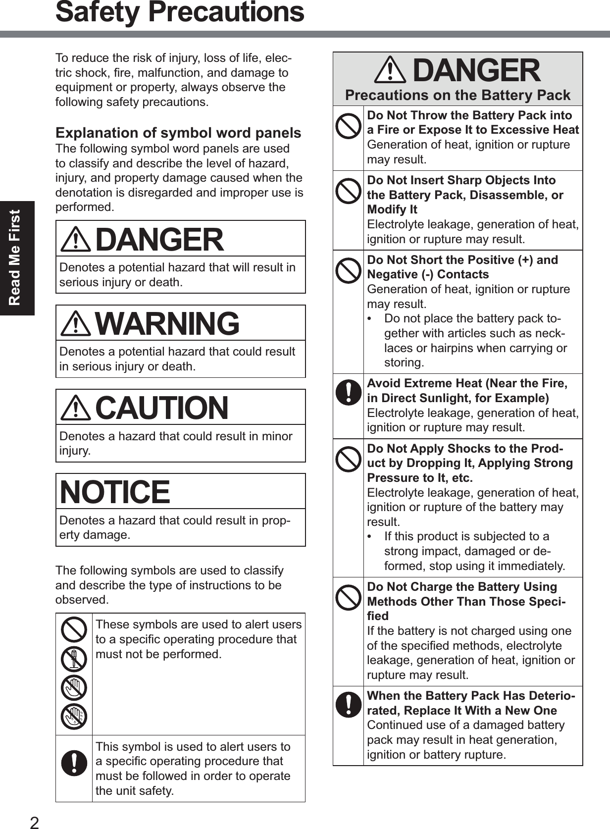 2Read Me FirstSafety PrecautionsTo reduce the risk of injury, loss of life, elec-WULFVKRFN¿UHPDOIXQFWLRQDQGGDPDJHWRequipment or property, always observe the following safety precautions.Explanation of symbol word panelsThe following symbol word panels are used to classify and describe the level of hazard, injury, and property damage caused when the denotation is disregarded and improper use is performed.DANGERDenotes a potential hazard that will result in serious injury or death.WARNINGDenotes a potential hazard that could result in serious injury or death.CAUTIONDenotes a hazard that could result in minor injury.NOTICEDenotes a hazard that could result in prop-erty damage.The following symbols are used to classify and describe the type of instructions to be observed.These symbols are used to alert users WRDVSHFL¿FRSHUDWLQJSURFHGXUHWKDWmust not be performed.This symbol is used to alert users to DVSHFL¿FRSHUDWLQJSURFHGXUHWKDWmust be followed in order to operate the unit safety.DANGERPrecautions on the Battery PackDo Not Throw the Battery Pack into a Fire or Expose It to Excessive HeatGeneration of heat, ignition or rupture may result.Do Not Insert Sharp Objects Into the Battery Pack, Disassemble, or Modify ItElectrolyte leakage, generation of heat, ignition or rupture may result.Do Not Short the Positive (+) and Negative (-) ContactsGeneration of heat, ignition or rupture may result.•Do not place the battery pack to-gether with articles such as neck-laces or hairpins when carrying orstoring.Avoid Extreme Heat (Near the Fire, in Direct Sunlight, for Example)Electrolyte leakage, generation of heat, ignition or rupture may result.Do Not Apply Shocks to the Prod-uct by Dropping It, Applying Strong Pressure to It, etc.Electrolyte leakage, generation of heat, ignition or rupture of the battery may result.•If this product is subjected to astrong impact, damaged or de-formed, stop using it immediately.Do Not Charge the Battery Using Methods Other Than Those Speci-¿HGIf the battery is not charged using one RIWKHVSHFL¿HGPHWKRGVHOHFWURO\WHleakage, generation of heat, ignition or rupture may result.When the Battery Pack Has Deterio-rated, Replace It With a New OneContinued use of a damaged battery pack may result in heat generation, ignition or battery rupture.