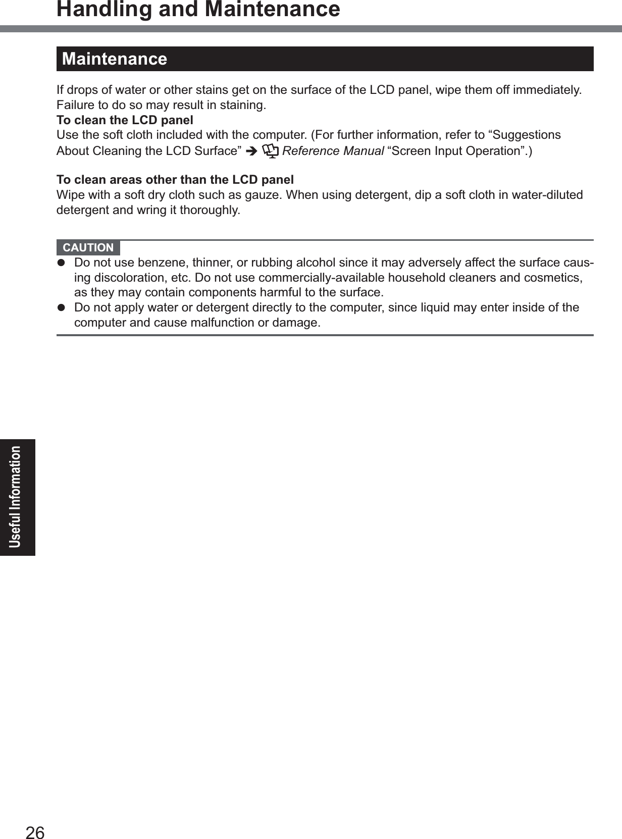 26Useful InformationHandling and MaintenanceMaintenanceIf drops of water or other stains get on the surface of the LCD panel, wipe them off immediately. Failure to do so may result in staining.To clean the LCD panelUse the soft cloth included with the computer. (For further information, refer to “Suggestions About Cleaning the LCD Surface” ÎReference Manual “Screen Input Operation”.)To clean areas other than the LCD panelWipe with a soft dry cloth such as gauze. When using detergent, dip a soft cloth in water-diluted detergent and wring it thoroughly.   CAUTION z Do not use benzene, thinner, or rubbing alcohol since it may adversely affect the surface caus-ing discoloration, etc. Do not use commercially-available household cleaners and cosmetics, as they may contain components harmful to the surface.z  Do not apply water or detergent directly to the computer, since liquid may enter inside of the computer and cause malfunction or damage.To clean inside of the dust coverApproximately once a month, clean up inside of the dust cover by the following procedure.A Turn off the computer and remove the AC adaptor.B Remove the battery pack.C Remove the screw (A) and dust cover as illustrated below.㪘D Clean up inside of the dust cover.E Set the dust cover, screw and battery pack.