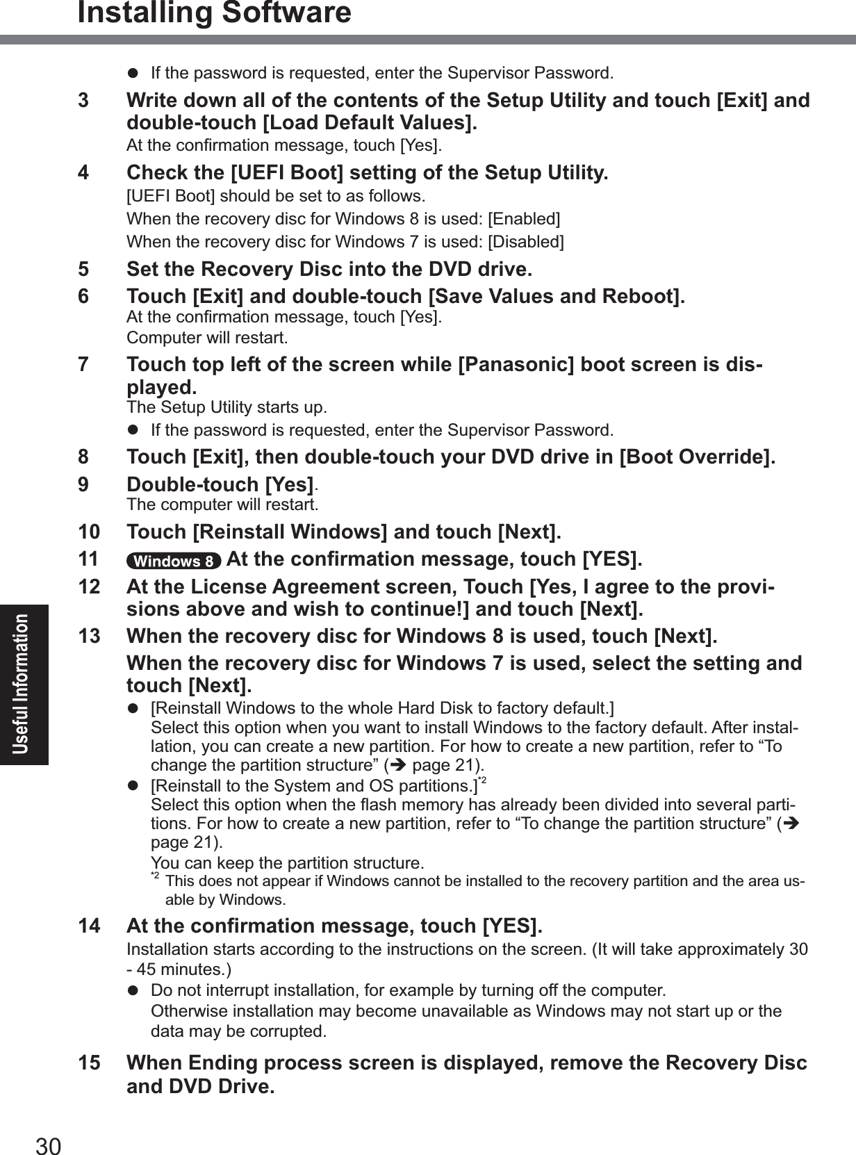 30Useful InformationInstalling Softwarez  If the password is requested, enter the Supervisor Password.3  Write down all of the contents of the Setup Utility and touch [Exit] and double-touch [Load Default Values].$WWKHFRQ¿UPDWLRQPHVVDJHWRXFK&gt;&lt;HV@4  Check the [UEFI Boot] setting of the Setup Utility. &gt;8(),%RRW@VKRXOGEHVHWWRDVIROORZV:KHQWKHUHFRYHU\GLVFIRU:LQGRZVLVXVHG&gt;(QDEOHG@:KHQWKHUHFRYHU\GLVFIRU:LQGRZVLVXVHG&gt;&apos;LVDEOHG@5  Set the Recovery Disc into the DVD drive.6  Touch [Exit] and double-touch [Save Values and Reboot].$WWKHFRQ¿UPDWLRQPHVVDJHWRXFK&gt;&lt;HV@Computer will restart.7  Touch top left of the screen while [Panasonic] boot screen is dis-played.The Setup Utility starts up.z  If the password is requested, enter the Supervisor Password.8  Touch [Exit], then double-touch your DVD drive in [Boot Override].9  Double-touch [Yes].The computer will restart.10  Touch [Reinstall Windows] and touch [Next].11  $WWKHFRQ¿UPDWLRQPHVVDJHWRXFK&gt;&lt;(6@12  At the License Agreement screen, Touch [Yes, I agree to the provi-sions above and wish to continue!] and touch [Next].13  When the recovery disc for Windows 8 is used, touch [Next].When the recovery disc for Windows 7 is used, select the setting and touch [Next].z&gt;5HLQVWDOO:LQGRZVWRWKHZKROH+DUG&apos;LVNWRIDFWRU\GHIDXOW@Select this option when you want to install Windows to the factory default. After instal-lation, you can create a new partition. For how to create a new partition, refer to “To change the partition structure” (Îpage 21).z &gt;5HLQVWDOOWRWKH6\VWHPDQG26SDUWLWLRQV@*2Select this option when the Àash memory has already been divided into several parti-tions. For how to create a new partition, refer to “To change the partition structure” (Îpage 21). You can keep the partition structure.*2 This does not appear if Windows cannot be installed to the recovery partition and the area us-able by Windows. $WWKHFRQ¿UPDWLRQPHVVDJHWRXFK&gt;&lt;(6@Installation starts according to the instructions on the screen. (It will take approximately 30 - 45 minutes.)z Do not interrupt installation, for example by turning off the computer.Otherwise installation may become unavailable as Windows may not start up or the data may be corrupted.15  When Ending process screen is displayed, remove the Recovery Disc and DVD Drive.