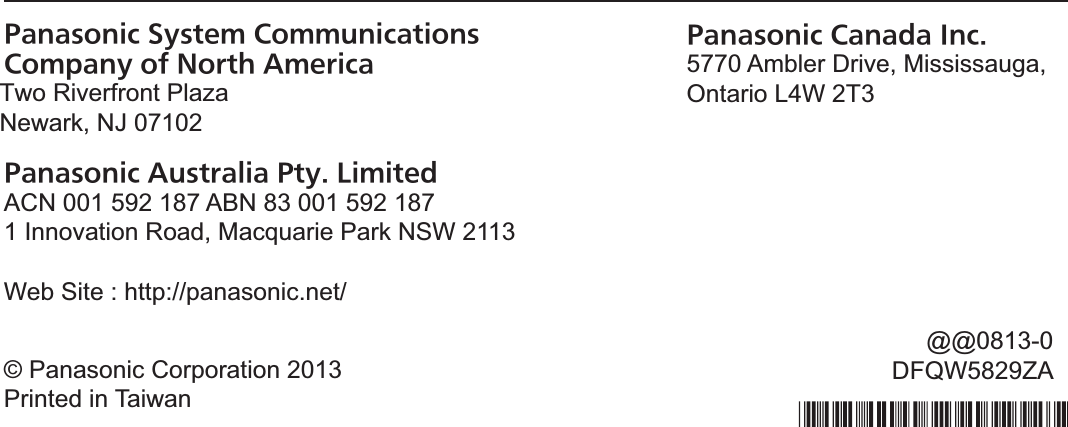 Panasonic System Communications Company of North AmericaTwo Riverfront Plaza,Newark NJ 07102Panasonic Australia Pty. LimitedACN 001 592 187 ABN 83 001 592 1871 Innovation Road, Macquarie Park NSW 2113:HE6LWHKWWSSDQDVRQLFQHWPanasonic Canada Inc.5770 Ambler Drive, Mississauga,Ontario L4W 2T3© Panasonic Corporation 2013Printed in TaiwanTA0113-2053DFQW5716XATTwo Riverfront Plaza Newark, NJ 07102     @@0813-0 DFQW5829ZA