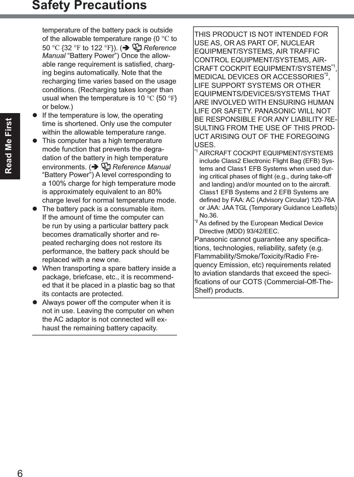 6Read Me FirstSafety Precautionstemperature of the battery pack is outside of the allowable temperature range (0 °C to 50 °C {32 °F to 122 °F}). (ÄReferenceManual “Battery Power”) Once the allow-DEOHUDQJHUHTXLUHPHQWLVVDWLV¿HGFKDUJ-ing begins automatically. Note that the recharging time varies based on the usage conditions. (Recharging takes longer than usual when the temperature is 10 °C {50 °F}or below.)z  If the temperature is low, the operating time is shortened. Only use the computer within the allowable temperature range.z  This computer has a high temperature mode function that prevents the degra-dation of the battery in high temperature environments. (ÄReference Manual“Battery Power”) A level corresponding to a 100% charge for high temperature mode is approximately equivalent to an 80% charge level for normal temperature mode.z  The battery pack is a consumable item. If the amount of time the computer can be run by using a particular battery pack becomes dramatically shorter and re-peated recharging does not restore its performance, the battery pack should be replaced with a new one.z  When transporting a spare battery inside a package, briefcase, etc., it is recommend-ed that it be placed in a plastic bag so that its contacts are protected.z  Always power off the computer when it is not in use. Leaving the computer on when the AC adaptor is not connected will ex-haust the remaining battery capacity.THIS PRODUCT IS NOT INTENDED FOR USE AS, OR AS PART OF, NUCLEAR EQUIPMENT/SYSTEMS, AIR TRAFFIC CONTROL EQUIPMENT/SYSTEMS, AIR-CRAFT COCKPIT EQUIPMENT/SYSTEMS*1,MEDICAL DEVICES OR ACCESSORIES*2,LIFE SUPPORT SYSTEMS OR OTHER EQUIPMENTS/DEVICES/SYSTEMS THAT ARE INVOLVED WITH ENSURING HUMAN LIFE OR SAFETY. PANASONIC WILL NOT BE RESPONSIBLE FOR ANY LIABILITY RE-SULTING FROM THE USE OF THIS PROD-UCT ARISING OUT OF THE FOREGOING USES.*1 AIRCRAFT COCKPIT EQUIPMENT/SYSTEMS include Class2 Electronic Flight Bag (EFB) Sys-tems and Class1 EFB Systems when used dur-LQJFULWLFDOSKDVHVRIÀLJKWHJGXULQJWDNHRIIand landing) and/or mounted on to the aircraft. Class1 EFB Systems and 2 EFB Systems are GH¿QHGE\)$$$&amp;$GYLVRU\&amp;LUFXODU$RU-$$-$$7*/7HPSRUDU\*XLGDQFH/HDÀHWVNo.36.*2$VGH¿QHGE\WKH(XURSHDQ0HGLFDO&apos;HYLFHDirective (MDD) 93/42/EEC.3DQDVRQLFFDQQRWJXDUDQWHHDQ\VSHFL¿FD-tions, technologies, reliability, safety (e.g. Flammability/Smoke/Toxicity/Radio Fre-quency Emission, etc) requirements related to aviation standards that exceed the speci-¿FDWLRQVRIRXU&amp;276&amp;RPPHUFLDO2II7KHShelf) products.