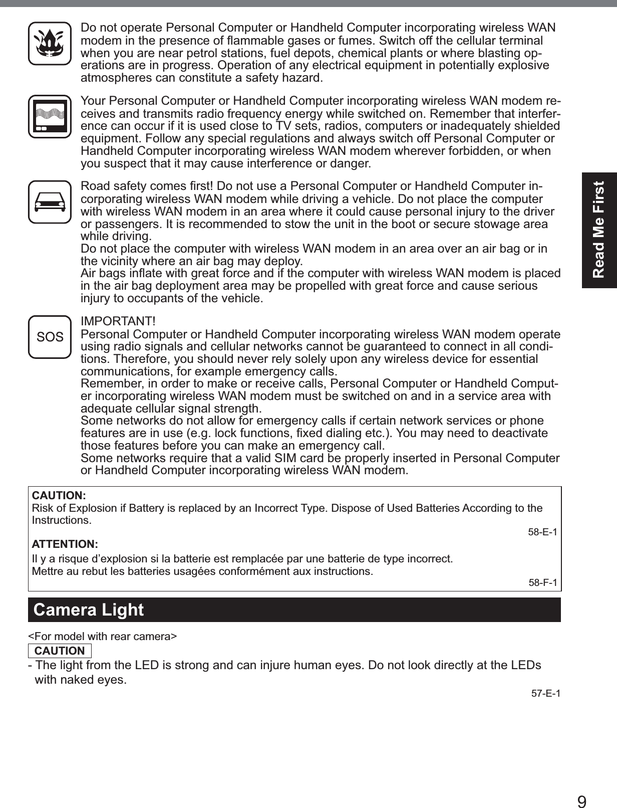 9Read Me FirstDo not operate Personal Computer or Handheld Computer incorporating wireless WAN PRGHPLQWKHSUHVHQFHRIÀDPPDEOHJDVHVRUIXPHV6ZLWFKRIIWKHFHOOXODUWHUPLQDOwhen you are near petrol stations, fuel depots, chemical plants or where blasting op-erations are in progress. Operation of any electrical equipment in potentially explosive atmospheres can constitute a safety hazard.Your Personal Computer or Handheld Computer incorporating wireless WAN modem re-ceives and transmits radio frequency energy while switched on. Remember that interfer-ence can occur if it is used close to TV sets, radios, computers or inadequately shielded equipment. Follow any special regulations and always switch off Personal Computer or Handheld Computer incorporating wireless WAN modem wherever forbidden, or when you suspect that it may cause interference or danger.5RDGVDIHW\FRPHV¿UVW&apos;RQRWXVHD3HUVRQDO&amp;RPSXWHURU+DQGKHOG&amp;RPSXWHULQ-corporating wireless WAN modem while driving a vehicle. Do not place the computer with wireless WAN modem in an area where it could cause personal injury to the driver or passengers. It is recommended to stow the unit in the boot or secure stowage area while driving. Do not place the computer with wireless WAN modem in an area over an air bag or in the vicinity where an air bag may deploy.  $LUEDJVLQÀDWHZLWKJUHDWIRUFHDQGLIWKHFRPSXWHUZLWKZLUHOHVV:$1PRGHPLVSODFHGin the air bag deployment area may be propelled with great force and cause serious injury to occupants of the vehicle.IMPORTANT! Personal Computer or Handheld Computer incorporating wireless WAN modem operate using radio signals and cellular networks cannot be guaranteed to connect in all condi-tions. Therefore, you should never rely solely upon any wireless device for essential communications, for example emergency calls.Remember, in order to make or receive calls, Personal Computer or Handheld Comput-er incorporating wireless WAN modem must be switched on and in a service area with adequate cellular signal strength.Some networks do not allow for emergency calls if certain network services or phone IHDWXUHVDUHLQXVHHJORFNIXQFWLRQV¿[HGGLDOLQJHWF&lt;RXPD\QHHGWRGHDFWLYDWHthose features before you can make an emergency call.Some networks require that a valid SIM card be properly inserted in Personal Computer or Handheld Computer incorporating wireless WAN modem.CAUTION:Risk of Explosion if Battery is replaced by an Incorrect Type. Dispose of Used Batteries According to the Instructions.58-E-1ATTENTION:Il y a risque d’explosion si la batterie est remplacée par une batterie de type incorrect.Mettre au rebut les batteries usagées conformément aux instructions.58-F-1Camera Light&lt;For model with rear camera&gt;CAUTION- The light from the LED is strong and can injure human eyes. Do not look directly at the LEDs  with naked eyes.57-E-1