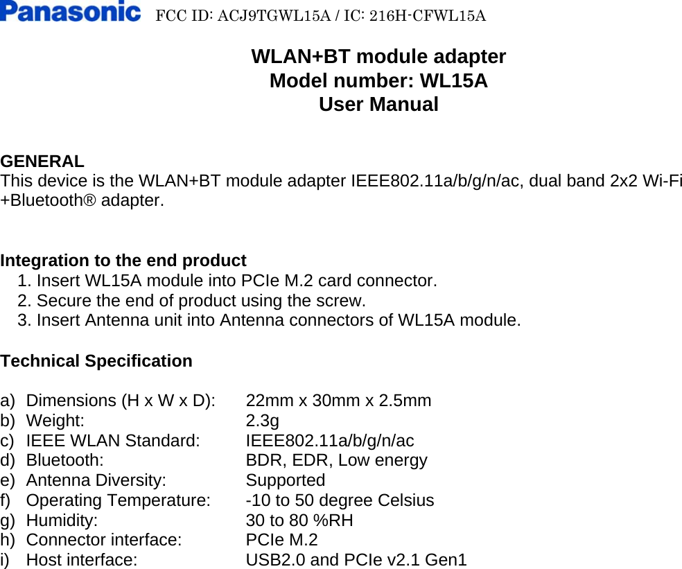     FCC ID: ACJ9TGWL15A / IC: 216H-CFWL15A        WLAN+BT module adapter Model number: WL15A User Manual   GENERAL This device is the WLAN+BT module adapter IEEE802.11a/b/g/n/ac, dual band 2x2 Wi-Fi +Bluetooth® adapter.   Integration to the end product   1. Insert WL15A module into PCIe M.2 card connector.     2. Secure the end of product using the screw.     3. Insert Antenna unit into Antenna connectors of WL15A module.  Technical Specification  a)  Dimensions (H x W x D):  22mm x 30mm x 2.5mm b) Weight:   2.3g c)  IEEE WLAN Standard: IEEE802.11a/b/g/n/ac d)  Bluetooth:      BDR, EDR, Low energy e) Antenna Diversity:    Supported f) Operating Temperature:  -10 to 50 degree Celsius g)  Humidity:      30 to 80 %RH h)  Connector interface:    PCIe M.2 i)  Host interface:    USB2.0 and PCIe v2.1 Gen1 