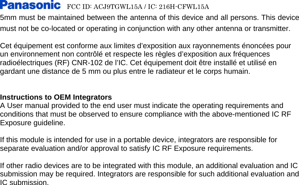     FCC ID: ACJ9TGWL15A / IC: 216H-CFWL15A   5mm must be maintained between the antenna of this device and all persons. This device must not be co-located or operating in conjunction with any other antenna or transmitter.   Cet équipement est conforme aux limites d’exposition aux rayonnements énoncées pour un environnement non contrôlé et respecte les règles d’exposition aux fréquences radioélectriques (RF) CNR-102 de l’IC. Cet équipement doit être installé et utilisé en gardant une distance de 5 mm ou plus entre le radiateur et le corps humain.   Instructions to OEM Integrators A User manual provided to the end user must indicate the operating requirements and conditions that must be observed to ensure compliance with the above-mentioned IC RF Exposure guideline.    If this module is intended for use in a portable device, integrators are responsible for separate evaluation and/or approval to satisfy IC RF Exposure requirements.    If other radio devices are to be integrated with this module, an additional evaluation and IC submission may be required. Integrators are responsible for such additional evaluation and IC submission.     