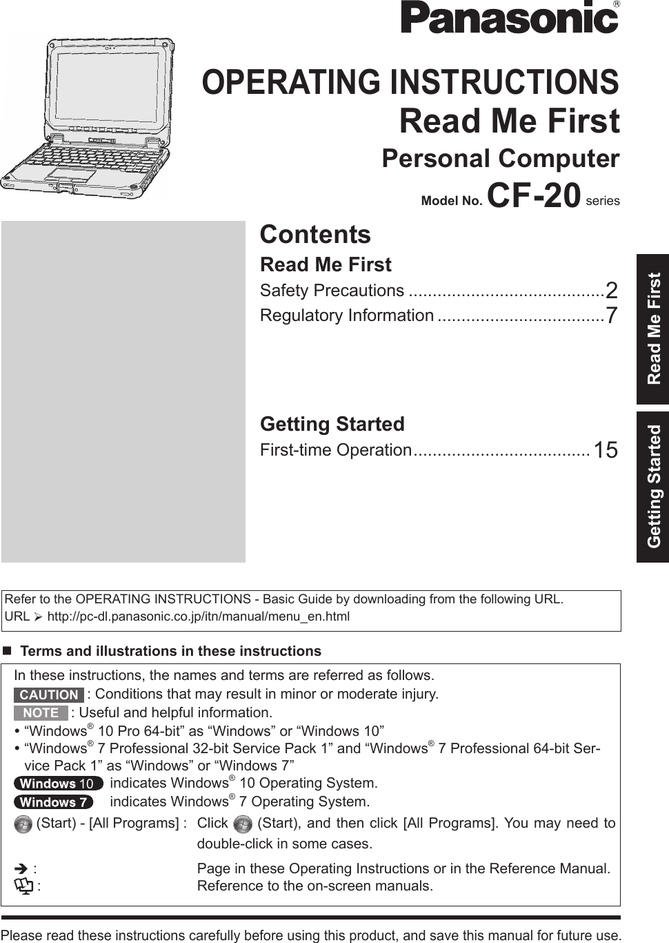 ContentsOPERATING INSTRUCTIONSRead Me FirstPersonal ComputerModel No. CF-20 seriesPlease read these instructions carefully before using this product, and save this manual for future use.Getting Started Read Me FirstIn these instructions, the names and terms are referred as follows.: Conditions that may result in minor or moderate injury.: Useful and helpful information.“Windows® 10 Pro 64-bit” as “Windows” or “Windows 10”“Windows® 7 Professional 32-bit Service Pack 1” and “Windows® 7 Professional 64-bit Ser-vice Pack 1” as “Windows” or “Windows 7” indicates Windows® 10 Operating System. indicates Windows® 7 Operating System. (Start) - [All Programs] :  Click   (Start), and then click [All Programs]. You may need to double-click in some cases.è: Page in these Operating Instructions or in the Reference Manual.: Reference to the on-screen manuals.Getting StartedFirst-time Operation .....................................15Read Me FirstSafety Precautions .........................................2Regulatory Information ...................................7Refer to the OPERATING INSTRUCTIONS - Basic Guide by downloading from the following URL.URL Øhttp://pc-dl.panasonic.co.jp/itn/manual/menu_en.htmlnTerms and illustrations in these instructionsCAUTIONNOTE10