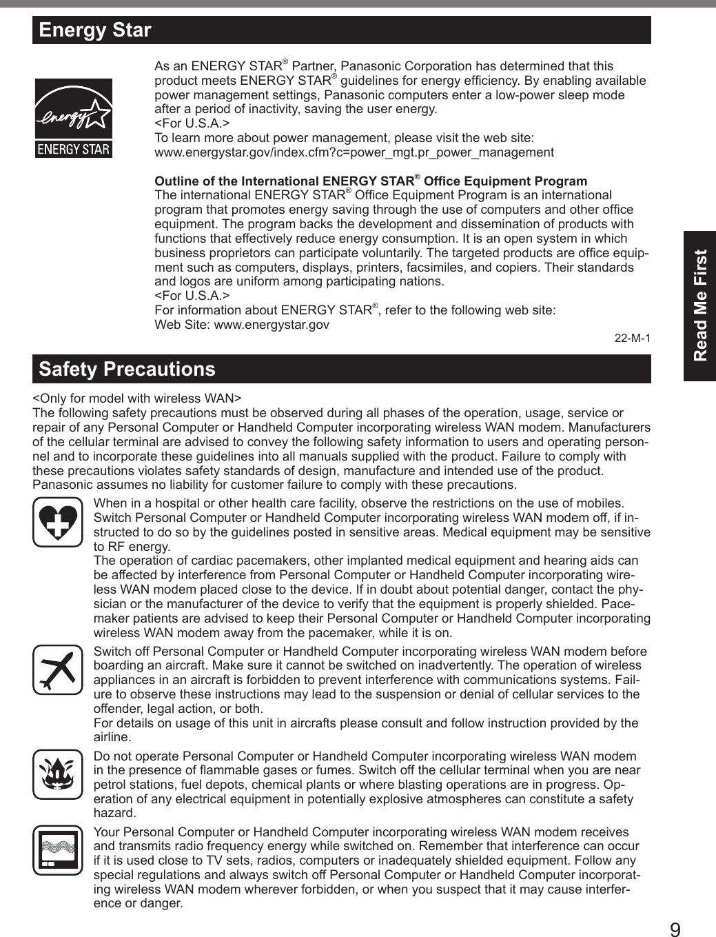 9Read Me First&lt;Only for model with wireless WAN&gt;The following safety precautions must be observed during all phases of the operation, usage, service or repair of any Personal Computer or Handheld Computer incorporating wireless WAN modem. Manufacturers of the cellular terminal are advised to convey the following safety information to users and operating person-nel and to incorporate these guidelines into all manuals supplied with the product. Failure to comply with these precautions violates safety standards of design, manufacture and intended use of the product. Panasonic assumes no liability for customer failure to comply with these precautions.When in a hospital or other health care facility, observe the restrictions on the use of mobiles. Switch Personal Computer or Handheld Computer incorporating wireless WAN modem off, if in-structed to do so by the guidelines posted in sensitive areas. Medical equipment may be sensitive to RF energy. The operation of cardiac pacemakers, other implanted medical equipment and hearing aids can be affected by interference from Personal Computer or Handheld Computer incorporating wire-less WAN modem placed close to the device. If in doubt about potential danger, contact the phy-sician or the manufacturer of the device to verify that the equipment is properly shielded. Pace-maker patients are advised to keep their Personal Computer or Handheld Computer incorporating wireless WAN modem away from the pacemaker, while it is on.Switch off Personal Computer or Handheld Computer incorporating wireless WAN modem before boarding an aircraft. Make sure it cannot be switched on inadvertently. The operation of wireless appliances in an aircraft is forbidden to prevent interference with communications systems. Fail-ure to observe these instructions may lead to the suspension or denial of cellular services to the offender, legal action, or both. For details on usage of this unit in aircrafts please consult and follow instruction provided by the airline.Do not operate Personal Computer or Handheld Computer incorporating wireless WAN modem in the presence of ammable gases or fumes. Switch off the cellular terminal when you are near petrol stations, fuel depots, chemical plants or where blasting operations are in progress. Op-eration of any electrical equipment in potentially explosive atmospheres can constitute a safety hazard.Your Personal Computer or Handheld Computer incorporating wireless WAN modem receives and transmits radio frequency energy while switched on. Remember that interference can occur if it is used close to TV sets, radios, computers or inadequately shielded equipment. Follow any special regulations and always switch off Personal Computer or Handheld Computer incorporat-ing wireless WAN modem wherever forbidden, or when you suspect that it may cause interfer-ence or danger.Safety PrecautionsEnergy StarAs an ENERGY STAR® Partner, Panasonic Corporation has determined that this product meets ENERGY STAR® guidelines for energy efciency. By enabling available power management settings, Panasonic computers enter a low-power sleep mode after a period of inactivity, saving the user energy.&lt;For U.S.A.&gt;To learn more about power management, please visit the web site:www.energystar.gov/index.cfm?c=power_mgt.pr_power_managementOutline of the International ENERGY STAR® Ofce Equipment ProgramThe international ENERGY STAR® Ofce Equipment Program is an international program that promotes energy saving through the use of computers and other ofce equipment. The program backs the development and dissemination of products with functions that effectively reduce energy consumption. It is an open system in which business proprietors can participate voluntarily. The targeted products are ofce equip-ment such as computers, displays, printers, facsimiles, and copiers. Their standards and logos are uniform among participating nations.&lt;For U.S.A.&gt;For information about ENERGY STAR®, refer to the following web site:Web Site: www.energystar.gov22-M-1