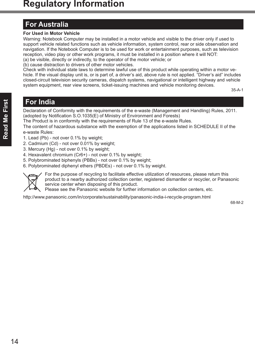 Read Me First14Regulatory InformationFor AustraliaFor Used in Motor VehicleWarning: Notebook Computer may be installed in a motor vehicle and visible to the driver only if used to support vehicle related functions such as vehicle information, system control, rear or side observation and navigation. If the Notebook Computer is to be used for work or entertainment purposes, such as television reception, video play or other work programs, it must be installed in a position where it will NOT:(a) be visible, directly or indirectly, to the operator of the motor vehicle; or(b) cause distraction to drivers of other motor vehicles.Check with individual state laws to determine lawful use of this product while operating within a motor ve-hicle. If the visual display unit is, or is part of, a driver’s aid, above rule is not applied. “Driver’s aid” includes closed-circuit television security cameras, dispatch systems, navigational or intelligent highway and vehicle system equipment, rear view screens, ticket-issuing machines and vehicle monitoring devices.35-A-1For IndiaDeclaration of Conformity with the requirements of the e-waste (Management and Handling) Rules, 2011. (adopted by Notication S.O.1035(E) of Ministry of Environment and Forests)The Product is in conformity with the requirements of Rule 13 of the e-waste Rules.The content of hazardous substance with the exemption of the applications listed in SCHEDULE II of the  e-waste Rules:1. Lead (Pb) - not over 0.1% by weight;2. Cadmium (Cd) - not over 0.01% by weight;3. Mercury (Hg) - not over 0.1% by weight;4. Hexavalent chromium (Cr6+) - not over 0.1% by weight;5. Polybrominated biphenyls (PBBs) - not over 0.1% by weight;6.   Polybrominated diphenyl ethers (PBDEs) - not over 0.1% by weight.For the purpose of recycling to facilitate effective utilization of resources, please return this product to a nearby authorized collection center, registered dismantler or recycler, or Panasonic service center when disposing of this product.Please see the Panasonic website for further information on collection centers, etc.http://www.panasonic.com/in/corporate/sustainability/panasonic-india-i-recycle-program.html68-M-2