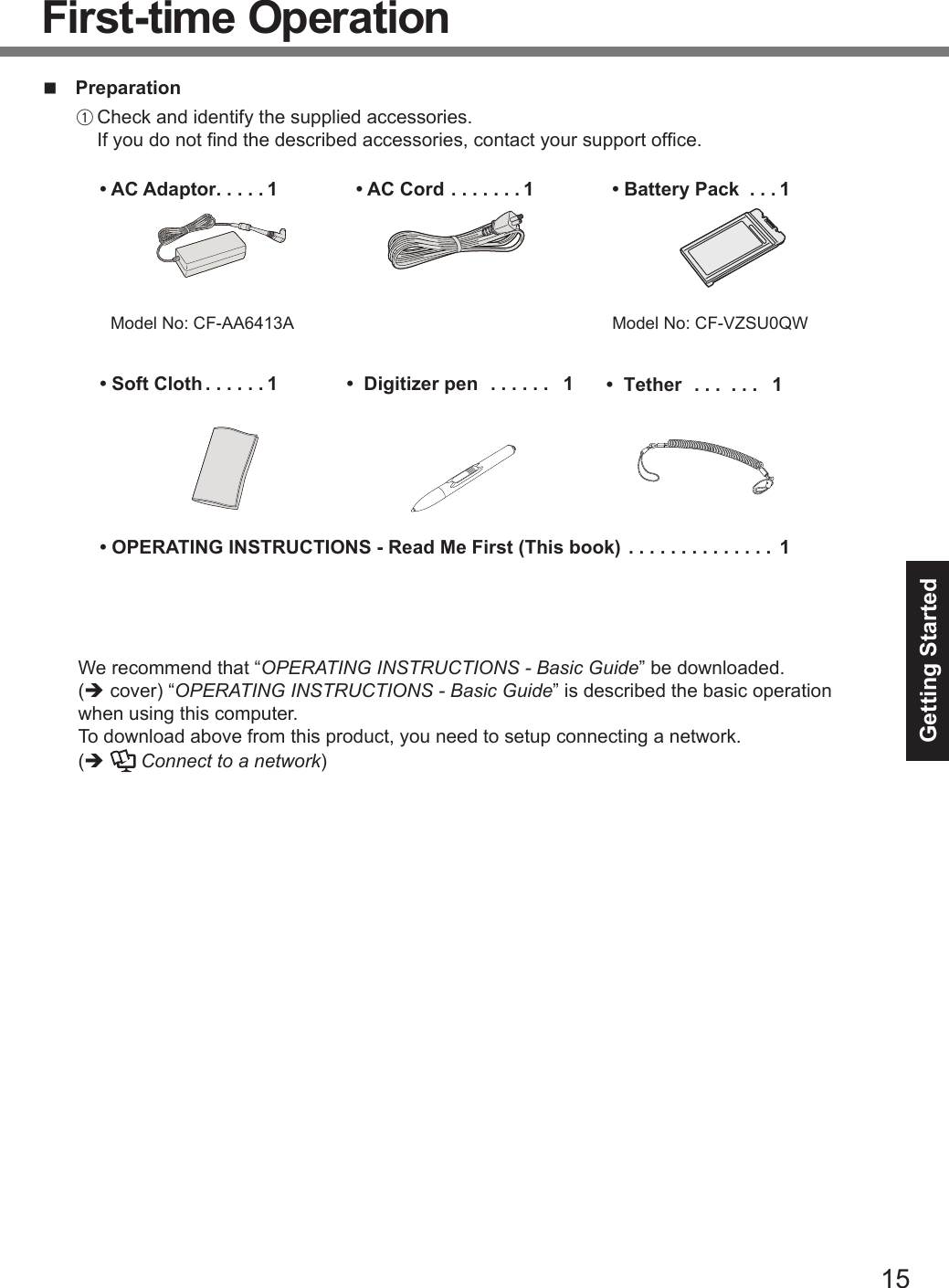 15Getting StartedFirst-time OperationnPreparationA Check and identify the supplied accessories.If you do not nd the described accessories, contact your support ofce.• AC Adaptor .....1Model No: CF-AA6413A• AC Cord .......1• Battery Pack  ...1Model No:  CF-VZSU0QW • Soft Cloth ......1.............. 1• OPERATING INSTRUCTIONS - Read Me First (This book)  We recommend that “OPERATING INSTRUCTIONS - Basic Guide” be downloaded. (ècover) “OPERATING INSTRUCTIONS - Basic Guide” is described the basic operationwhen using this computer.To download above from this product, you need to setup connecting a network.(èConnect to a network)•  Digitizer pen ...... 1  •  Tether ... ... 1 