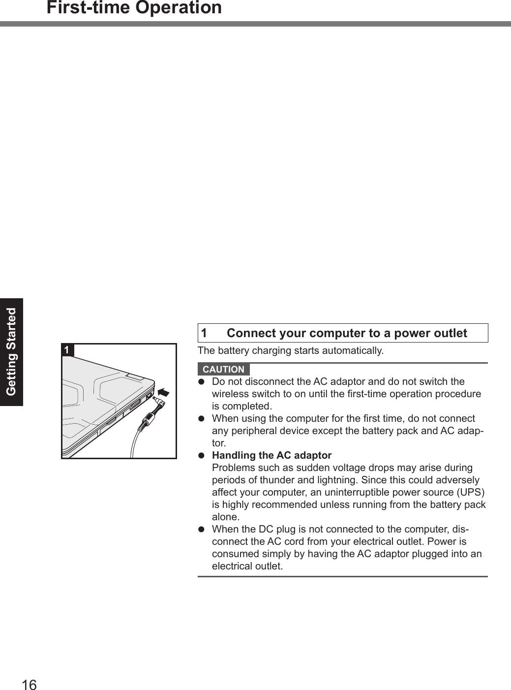 Getting Started16First-time Operation1 Connect your computer to a power outletThe battery charging starts automatically.CAUTION lDo not disconnect the AC adaptor and do not switch thewireless switch to on until the rst-time operation procedureis completed.lWhen using the computer for the rst time, do not connectany peripheral device except the battery pack and AC adap-tor.lHandling the AC adaptorProblems such as sudden voltage drops may arise duringperiods of thunder and lightning. Since this could adverselyaffect your computer, an uninterruptible power source (UPS)is highly recommended unless running from the battery packalone.lWhen the DC plug is not connected to the computer, dis-connect the AC cord from your electrical outlet. Power isconsumed simply by having the AC adaptor plugged into anelectrical outlet.1