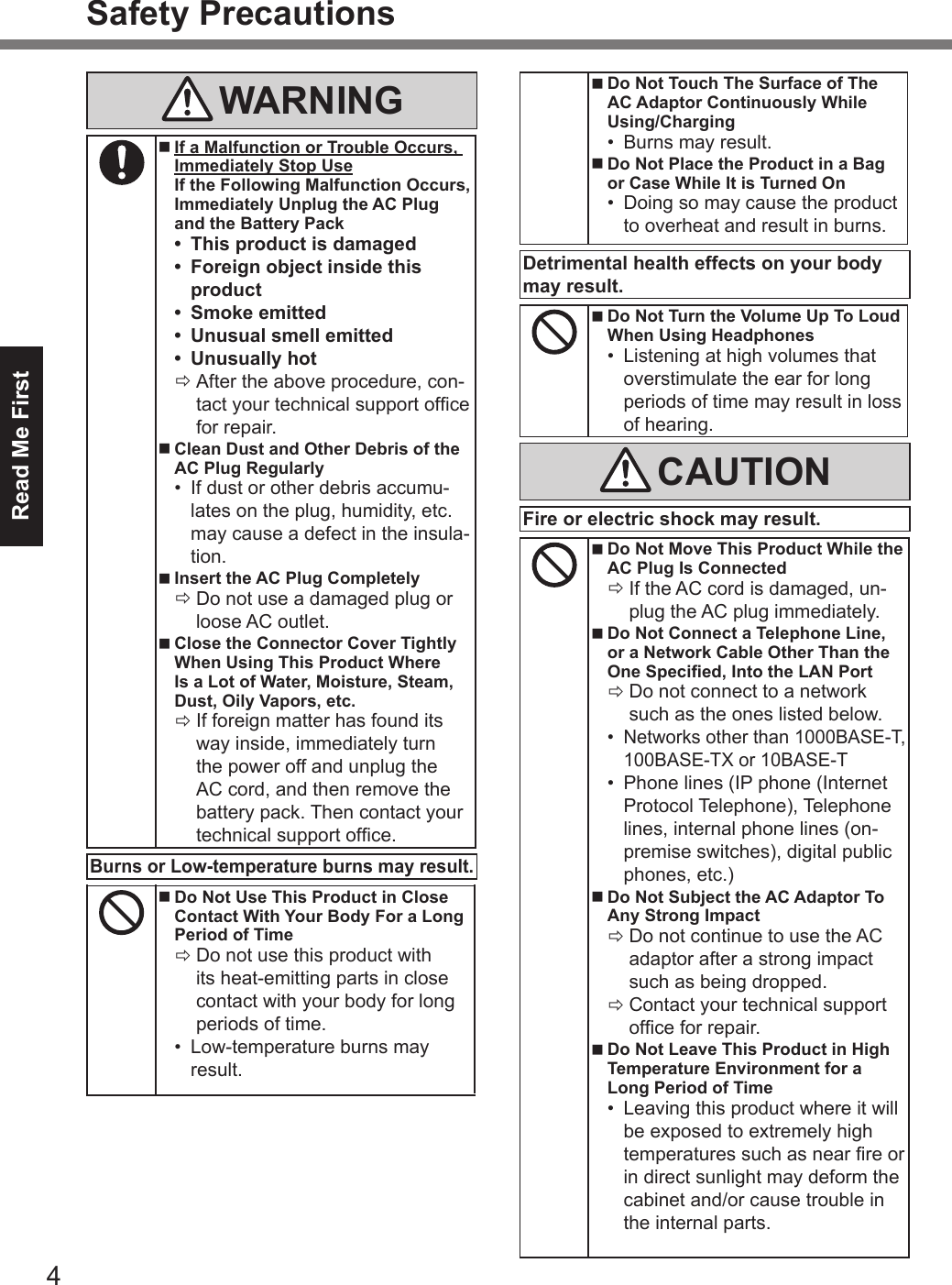 Read Me First4Safety PrecautionsWARNING nIf a Malfunction or Trouble Occurs,Immediately Stop Use If the Following Malfunction Occurs, Immediately Unplug the AC Plug and the Battery Pack•This product is damaged•Foreign object inside thisproduct•Smoke emitted•Unusual smell emitted•Unusually hot ÖAfter the above procedure, con-tact your technical support ofce for repair. nClean Dust and Other Debris of theAC Plug Regularly•If dust or other debris accumu-lates on the plug, humidity, etc.may cause a defect in the insula-tion. nInsert the AC Plug Completely ÖDo not use a damaged plug orloose AC outlet. nClose the Connector Cover TightlyWhen Using This Product Where  Is a Lot of Water, Moisture, Steam, Dust, Oily Vapors, etc. ÖIf foreign matter has found its way inside, immediately turn the power off and unplug the AC cord, and then remove the battery pack. Then contact your technical support ofce.Burns or Low-temperature burns may result. nDo Not Use This Product in CloseContact With Your Body For a LongPeriod of Time ÖDo not use this product withits heat-emitting parts in close contact with your body for long periods of time.•Low-temperature burns mayresult. nDo Not Touch The Surface of TheAC Adaptor Continuously WhileUsing/Charging•Burns may result. nDo Not Place the Product in a Bagor Case While It is Turned On•Doing so may cause the productto overheat and result in burns.Detrimental health effects on your body may result. nDo Not Turn the Volume Up To LoudWhen Using Headphones•Listening at high volumes thatoverstimulate the ear for longperiods of time may result in lossof hearing.CAUTIONFire or electric shock may result. nDo Not Move This Product While theAC Plug Is Connected ÖIf the AC cord is damaged, un-plug the AC plug immediately. nDo Not Connect a Telephone Line,or a Network Cable Other Than the One Specied, Into the LAN Port ÖDo not connect to a network such as the ones listed below.•Networks other than 1000BASE-T,100BASE-TX or 10BASE-T•Phone lines (IP phone (InternetProtocol Telephone), Telephonelines, internal phone lines (on-premise switches), digital publicphones, etc.) nDo Not Subject the AC Adaptor ToAny Strong Impact ÖDo not continue to use the ACadaptor after a strong impact such as being dropped. ÖContact your technical support ofce for repair. nDo Not Leave This Product in HighTemperature Environment for aLong Period of Time•Leaving this product where it willbe exposed to extremely hightemperatures such as near re orin direct sunlight may deform thecabinet and/or cause trouble inthe internal parts.