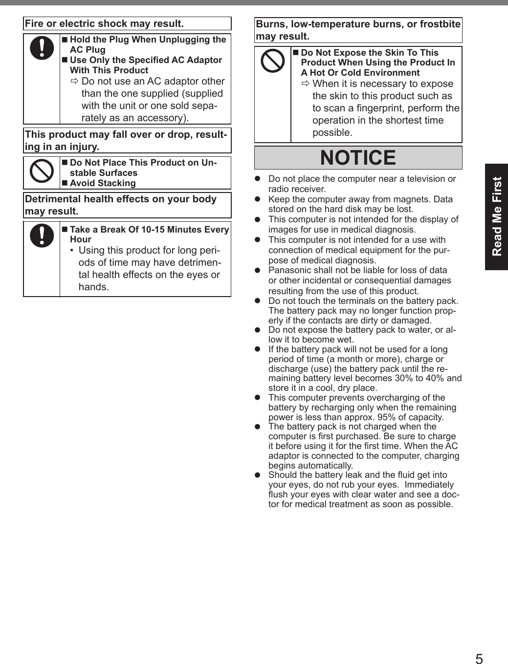 5Read Me FirstFire or electric shock may result. nHold the Plug When Unplugging theAC Plug nUse Only the Specied AC AdaptorWith This Product ÖDo not use an AC adaptor otherthan the one supplied (supplied with the unit or one sold sepa-rately as an accessory).This product may fall over or drop, result-ing in an injury. nDo Not Place This Product on Un-stable Surfaces nAvoid StackingDetrimental health effects on your body may result. nTake a Break Of 10-15 Minutes EveryHour•Using this product for long peri-ods of time may have detrimen-tal health effects on the eyes orhands.Burns, low-temperature burns, or frostbite may result. nDo Not Expose the Skin To ThisProduct When Using the Product InA Hot Or Cold Environment ÖWhen it is necessary to exposethe skin to this product such as to scan a ngerprint, perform the operation in the shortest time possible.NOTICElDo not place the computer near a television orradio receiver.lKeep the computer away from magnets. Datastored on the hard disk may be lost.lThis computer is not intended for the display ofimages for use in medical diagnosis.lThis computer is not intended for a use withconnection of medical equipment for the pur-pose of medical diagnosis.lPanasonic shall not be liable for loss of dataor other incidental or consequential damagesresulting from the use of this product.lDo not touch the terminals on the battery pack.The battery pack may no longer function prop-erly if the contacts are dirty or damaged.lDo not expose the battery pack to water, or al-low it to become wet.lIf the battery pack will not be used for a longperiod of time (a month or more), charge ordischarge (use) the battery pack until the re-maining battery level becomes 30% to 40% andstore it in a cool, dry place.lThis computer prevents overcharging of thebattery by recharging only when the remainingpower is less than approx. 95% of capacity.lThe battery pack is not charged when thecomputer is rst purchased. Be sure to chargeit before using it for the rst time. When the ACadaptor is connected to the computer, chargingbegins automatically.lShould the battery leak and the uid get intoyour eyes, do not rub your eyes.  Immediatelyush your eyes with clear water and see a doc-tor for medical treatment as soon as possible.