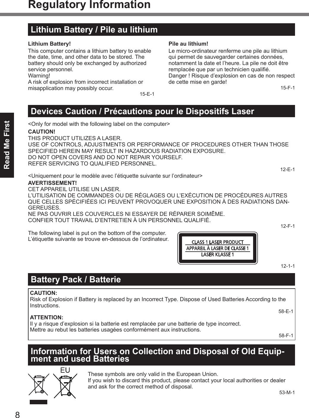 Read Me First8Regulatory InformationLithium Battery / Pile au lithiumLithium Battery!This computer contains a lithium battery to enable the date, time, and other data to be stored. The battery should only be exchanged by authorized service personnel.Warning!A risk of explosion from incorrect installation or misapplication may possibly occur.15-E-1Pile au lithium!Le micro-ordinateur renferme une pile au lithium qui permet de sauvegarder certaines données, notamment la date et l’heure. La pile ne doit être remplacée que par un technicien qualié.Danger ! Risque d’explosion en cas de non respect de cette mise en garde!15-F-1Devices Caution / Précautions pour le Dispositifs Laser&lt;Only for model with the following label on the computer&gt;CAUTION!THIS PRODUCT UTILIZES A LASER.USE OF CONTROLS, ADJUSTMENTS OR PERFORMANCE OF PROCEDURES OTHER THAN THOSE SPECIFIED HEREIN MAY RESULT IN HAZARDOUS RADIATION EXPOSURE.DO NOT OPEN COVERS AND DO NOT REPAIR YOURSELF.REFER SERVICING TO QUALIFIED PERSONNEL.12-E-1&lt;Uniquement pour le modèle avec l’étiquette suivante sur l’ordinateur&gt;AVERTISSEMENT!CET APPAREIL UTILISE UN LASER.L’UTILISATION DE COMMANDES OU DE RÉGLAGES OU L’EXÉCUTION DE PROCÉDURES AUTRES QUE CELLES SPÉCIFIÉES ICI PEUVENT PROVOQUER UNE EXPOSITION À DES RADIATIONS DAN-GEREUSES.NE PAS OUVRIR LES COUVERCLES NI ESSAYER DE RÉPARER SOIMÊME.CONFIER TOUT TRAVAIL D’ENTRETIEN À UN PERSONNEL QUALIFIÉ.12-F-1The following label is put on the bottom of the computer.L’étiquette suivante se trouve en-dessous de l’ordinateur.12-1-1Battery Pack / BatterieCAUTION:Risk of Explosion if Battery is replaced by an Incorrect Type. Dispose of Used Batteries According to the Instructions.58-E-1ATTENTION:Il y a risque d’explosion si la batterie est remplacée par une batterie de type incorrect.Mettre au rebut les batteries usagées conformément aux instructions.58-F-1Information for Users on Collection and Disposal of Old Equip-ment and used BatteriesThese symbols are only valid in the European Union.If you wish to discard this product, please contact your local authorities or dealer and ask for the correct method of disposal.53-M-1