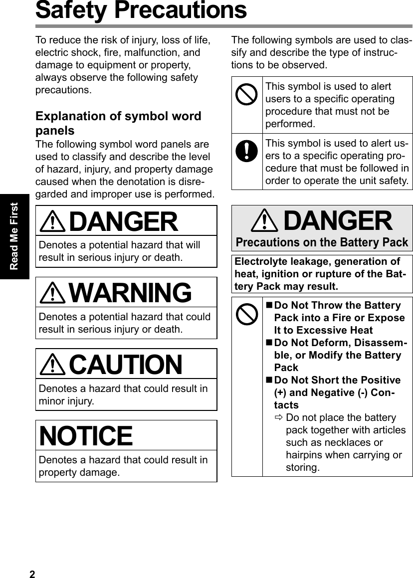 2Read Me FirstSafety PrecautionsTo reduce the risk of injury, loss of life, electric shock, re, malfunction, and damage to equipment or property, always observe the following safety precautions.Explanation of symbol word panelsThe following symbol word panels are used to classify and describe the level of hazard, injury, and property damage caused when the denotation is disre-garded and improper use is performed. DANGERDenotes a potential hazard that will result in serious injury or death. WARNINGDenotes a potential hazard that could result in serious injury or death. CAUTIONDenotes a hazard that could result in minor injury.NOTICEDenotes a hazard that could result in property damage.The following symbols are used to clas-sify and describe the type of instruc-tions to be observed.This symbol is used to alert users to a specic operating procedure that must not be performed.This symbol is used to alert us-ers to a specic operating pro-cedure that must be followed in order to operate the unit safety. DANGERPrecautions on the Battery PackElectrolyte leakage, generation of heat, ignition or rupture of the Bat-tery Pack may result. Do Not Throw the Battery Pack into a Fire or Expose It to Excessive Heat Do Not Deform, Disassem-ble, or Modify the Battery Pack Do Not Short the Positive (+) and Negative (-) Con-tacts ÖDo not place the battery pack together with articles such as necklaces or hairpins when carrying or storing.