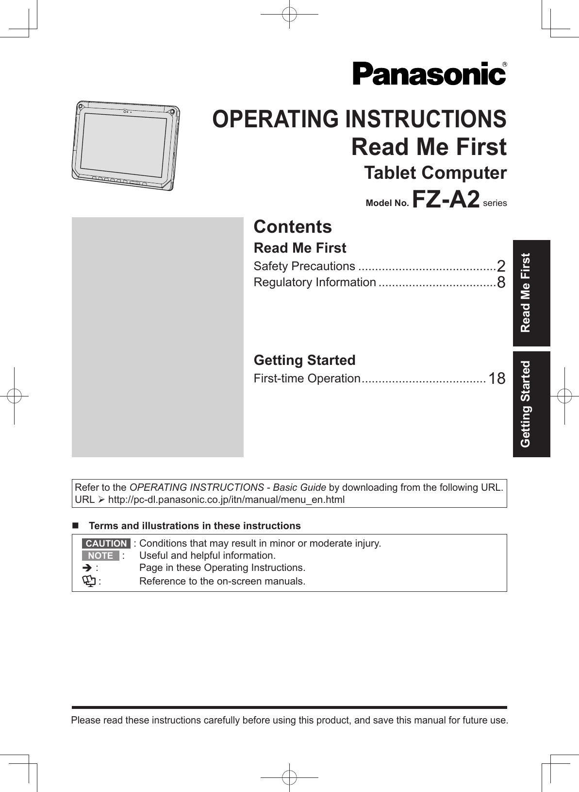 Refer to the OPERATING INSTRUCTIONS - Basic Guide by downloading from the following URL.URL  http://pc-dl.panasonic.co.jp/itn/manual/menu_en.html  Terms and illustrations in these instructionsCAUTION  :  Conditions that may result in minor or moderate injury.NOTE  :  Useful and helpful information. :   Page in these Operating Instructions. :  Reference to the on-screen manuals.ContentsOPERATING INSTRUCTIONSRead Me FirstTablet ComputerModel No. FZ-A2 seriesPlease read these instructions carefully before using this product, and save this manual for future use.Getting Started Read Me FirstGetting StartedFirst-time Operation .....................................18Read Me FirstSafety Precautions .........................................2Regulatory Information ...................................8