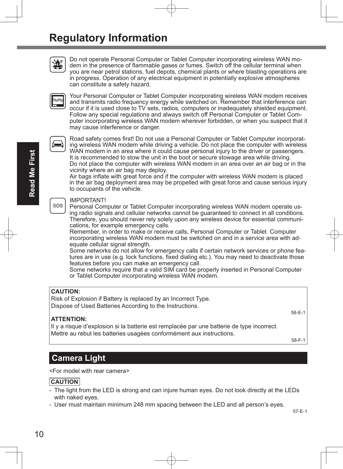 10Read Me FirstRegulatory Information  Do not operate Personal Computer or Tablet Computer incorporating wireless WAN mo-dem in the presence of ﬂ ammable gases or fumes. Switch off the cellular terminal when you are near petrol stations, fuel depots, chemical plants or where blasting operations are in progress. Operation of any electrical equipment in potentially explosive atmospheres can constitute a safety hazard.  Your Personal Computer or Tablet Computer incorporating wireless WAN modem receives and transmits radio frequency energy while switched on. Remember that interference can occur if it is used close to TV sets, radios, computers or inadequately shielded equipment. Follow any special regulations and always switch off Personal Computer or Tablet Com-puter incorporating wireless WAN modem wherever forbidden, or when you suspect that it may cause interference or danger.  Road safety comes ﬁ rst! Do not use a Personal Computer or Tablet Computer incorporat-ing wireless WAN modem while driving a vehicle. Do not place the computer with wireless WAN modem in an area where it could cause personal injury to the driver or passengers. It is recommended to stow the unit in the boot or secure stowage area while driving.   Do not place the computer with wireless WAN modem in an area over an air bag or in the vicinity where an air bag may deploy.   Air bags inﬂ ate with great force and if the computer with wireless WAN modem is placed in the air bag deployment area may be propelled with great force and cause serious injury to occupants of the vehicle. IMPORTANT!Personal Computer or Tablet Computer incorporating wireless WAN modem operate us-ing radio signals and cellular networks cannot be guaranteed to connect in all conditions. Therefore, you should never rely solely upon any wireless device for essential communi-cations, for example emergency calls.Remember, in order to make or receive calls, Personal Computer or Tablet  Computer incorporating wireless WAN modem must be switched on and in a service area with ad-equate cellular signal strength.Some networks do not allow for emergency calls if certain network services or phone fea-tures are in use (e.g. lock functions, ﬁ xed dialing etc.). You may need to deactivate those features before you can make an emergency call.Some networks require that a valid SIM card be properly inserted in Personal Computer or Tablet Computer incorporating wireless WAN modem.CAUTION:Risk of Explosion if Battery is replaced by an Incorrect Type. Dispose of Used Batteries According to the Instructions.58-E-1ATTENTION:Il y a risque d’explosion si la batterie est remplacée par une batterie de type incorrect.Mettre au rebut les batteries usagées conformément aux instructions.58-F-1Camera Light&lt;For model with rear camera&gt;CAUTION-  The light from the LED is strong and can injure human eyes. Do not look directly at the LEDs with naked eyes.-  User must maintain minimum 248 mm spacing between the LED and all person’s eyes.57-E-1