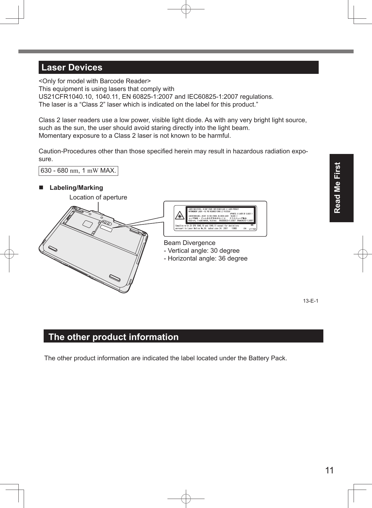 11Read Me FirstLaser Devices&lt;Only for model with Barcode Reader&gt;This equipment is using lasers that comply with US21CFR1040.10, 1040.11, EN 60825-1:2007 and IEC60825-1:2007 regulations.The laser is a “Class 2” laser which is indicated on the label for this product.”Class 2 laser readers use a low power, visible light diode. As with any very bright light source, such as the sun, the user should avoid staring directly into the light beam. Momentary exposure to a Class 2 laser is not known to be harmful.Caution-Procedures other than those speciﬁ ed herein may result in hazardous radiation expo-sure.630 - 680 nm, 1 mW MAX.Labeling/MarkingLocation of apertureBeam Divergence- Vertical angle: 30 degree- Horizontal angle: 36 degree13-E-1The other product information  The other product information are indicated the label located under the Battery Pack.