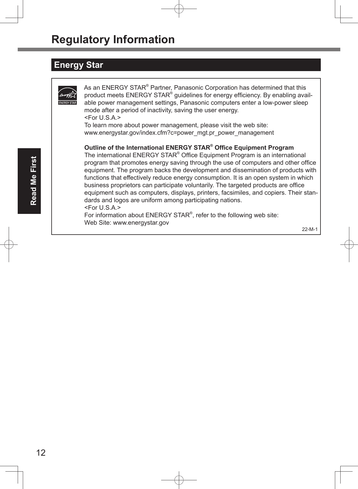 12Read Me FirstRegulatory InformationEnergy StarAs an ENERGY STAR® Partner, Panasonic Corporation has determined that this product meets ENERGY STAR® guidelines for energy efﬁ ciency. By enabling avail-able power management settings, Panasonic computers enter a low-power sleep mode after a period of inactivity, saving the user energy. &lt;For U.S.A.&gt;To learn more about power management, please visit the web site:www.energystar.gov/index.cfm?c=power_mgt.pr_power_managementOutline of the International ENERGY STAR® Ofﬁ ce Equipment ProgramThe international ENERGY STAR® Ofﬁ ce Equipment Program is an international program that promotes energy saving through the use of computers and other ofﬁ ce equipment. The program backs the development and dissemination of products with functions that effectively reduce energy consumption. It is an open system in which business proprietors can participate voluntarily. The targeted products are ofﬁ ce equipment such as computers, displays, printers, facsimiles, and copiers. Their stan-dards and logos are uniform among participating nations.&lt;For U.S.A.&gt;For information about ENERGY STAR®, refer to the following web site:Web Site: www.energystar.gov 22-M-1