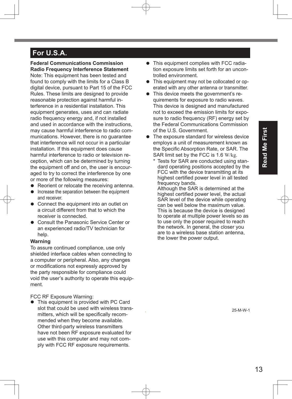 13Read Me FirstFor U.S.A.Federal Communications Commission Radio Frequency Interference StatementNote: This equipment has been tested and found to comply with the limits for a Class B digital device, pursuant to Part 15 of the FCC Rules. These limits are designed to provide reasonable protection against harmful in-terference in a residential installation. This equipment generates, uses and can radiate radio frequency energy and, if not installed and used in accordance with the instructions, may cause harmful interference to radio com-munications. However, there is no guarantee that interference will not occur in a particular installation. If this equipment does cause harmful interference to radio or television re-ception, which can be determined by turning the equipment off and on, the user is encour-aged to try to correct the interference by one or more of the following measures:Reorient or relocate the receiving antenna.Increase the separation between the equipmentand receiver.Connect the equipment into an outlet ona circuit different from that to which thereceiver is connected.Consult the Panasonic Service Center oran experienced radio/TV technician forhelp.WarningTo assure continued compliance, use only shielded interface cables when connecting to a computer or peripheral. Also, any changes or modiﬁ cations not expressly approved by the party responsible for compliance could void the user’s authority to operate this equip-ment.FCC RF Exposure Warning:This equipment is provided with PC Cardslot that could be used with wireless trans-mitters, which will be speciﬁ cally recom-mended when they become available.Other third-party wireless transmitters have not been RF exposure evaluated for use with this computer and may not com-ply with FCC RF exposure requirements.This equipment complies with FCC radia-tion exposure limits set forth for an uncon-trolled environment.This equipment may not be collocated or op-erated with any other antenna or transmitter.This device meets the government’s re-quirements for exposure to radio waves.This device is designed and manufacturednot to exceed the emission limits for expo-sure to radio frequency (RF) energy set bythe Federal Communications Commissionof the U.S. Government.The exposure standard for wireless deviceemploys a unit of measurement known asthe Speciﬁ c Absorption Rate, or SAR. TheSAR limit set by the FCC is 1.6 W/kg.*  Tests for SAR are conducted using stan-dard operating positions accepted by the FCC with the device transmitting at its highest certiﬁ ed power level in all tested frequency bands.Although the SAR is determined at the highest certiﬁ ed power level, the actual SAR level of the device while operating can be well below the maximum value. This is because the device is designed to operate at multiple power levels so as to use only the poser required to reach the network. In general, the closer you are to a wireless base station antenna, the lower the power output.25-M-W-1.