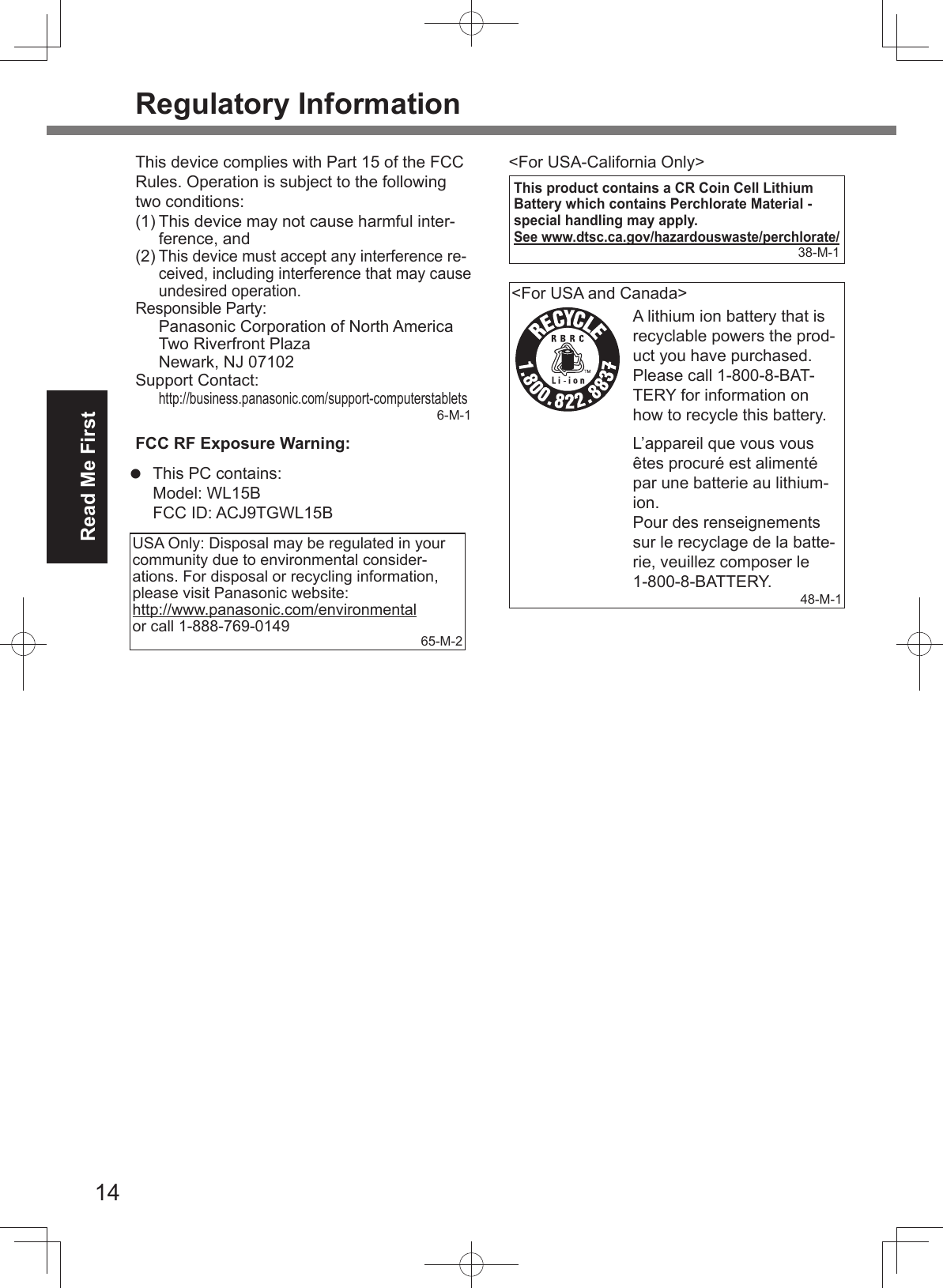 14Read Me FirstRegulatory InformationThis device complies with Part 15 of the FCC Rules. Operation is subject to the following two conditions:(1) This device may not cause harmful inter-ference, and(2) This device must accept any interference re-ceived, including interference that may cause undesired operation.Responsible Party: Panasonic Corporation of North AmericaTwo Riverfront PlazaNewark, NJ 07102Support Contact:http://business.panasonic.com/support-computerstablets6-M-1FCC RF Exposure Warning:This PC contains:Model: WL15BFCC ID: ACJ9TGWL15BUSA Only: Disposal may be regulated in your community due to environmental consider-ations. For disposal or recycling information, please visit Panasonic website: http://www.panasonic.com/environmental or call 1-888-769-0149 65-M-2&lt;For USA-California Only&gt;This product contains a CR Coin Cell Lithium Battery which contains Perchlorate Material - special handling may apply.See www.dtsc.ca.gov/hazardouswaste/perchlorate/38-M-1&lt;For USA and Canada&gt;A lithium ion battery that is recyclable powers the prod-uct you have purchased.Please call 1-800-8-BAT-TERY for information on how to recycle this battery.L’appareil que vous vous êtes procuré est alimenté par une batterie au lithium-ion.Pour des renseignements sur le recyclage de la batte-rie, veuillez composer le 1-800-8-BATTERY.48-M-1 