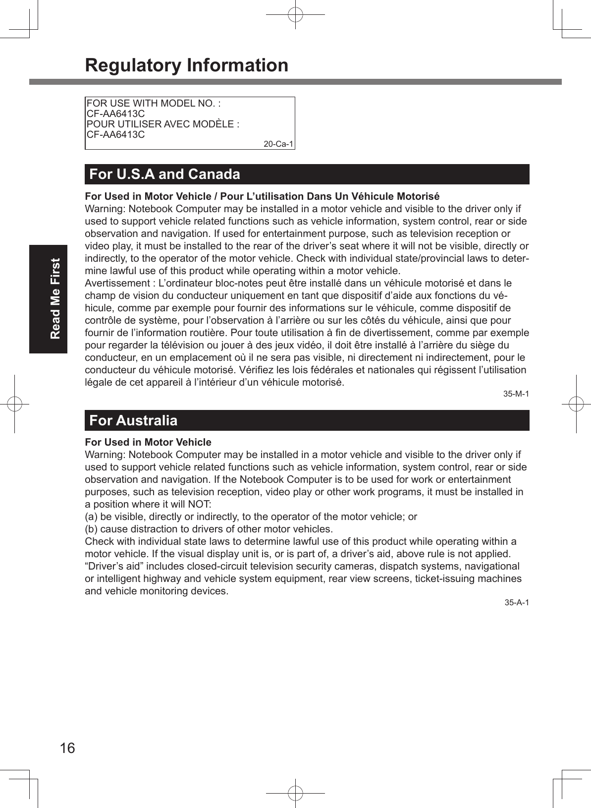 16Read Me FirstRegulatory InformationFOR USE WITH MODEL NO. : CF-AA6413CPOUR UTILISER AVEC MODÈLE : CF-AA6413C 20-Ca-1For U.S.A and CanadaFor Used in Motor Vehicle / Pour L’utilisation Dans Un Véhicule MotoriséWarning: Notebook Computer may be installed in a motor vehicle and visible to the driver only if used to support vehicle related functions such as vehicle information, system control, rear or side observation and navigation. If used for entertainment purpose, such as television reception or video play, it must be installed to the rear of the driver’s seat where it will not be visible, directly or indirectly, to the operator of the motor vehicle. Check with individual state/provincial laws to deter-mine lawful use of this product while operating within a motor vehicle.Avertissement : L’ordinateur bloc-notes peut être installé dans un véhicule motorisé et dans le champ de vision du conducteur uniquement en tant que dispositif d’aide aux fonctions du vé-hicule, comme par exemple pour fournir des informations sur le véhicule, comme dispositif de contrôle de système, pour l’observation à l’arrière ou sur les côtés du véhicule, ainsi que pour fournir de l’information routière. Pour toute utilisation à ﬁ n de divertissement, comme par exemple pour regarder la télévision ou jouer à des jeux vidéo, il doit être installé à l’arrière du siège du conducteur, en un emplacement où il ne sera pas visible, ni directement ni indirectement, pour le conducteur du véhicule motorisé. Vériﬁ ez les lois fédérales et nationales qui régissent l’utilisation légale de cet appareil à l’intérieur d’un véhicule motorisé.35-M-1For AustraliaFor Used in Motor VehicleWarning: Notebook Computer may be installed in a motor vehicle and visible to the driver only if used to support vehicle related functions such as vehicle information, system control, rear or side observation and navigation. If the Notebook Computer is to be used for work or entertainment purposes, such as television reception, video play or other work programs, it must be installed in a position where it will NOT:(a) be visible, directly or indirectly, to the operator of the motor vehicle; or(b) cause distraction to drivers of other motor vehicles.Check with individual state laws to determine lawful use of this product while operating within a motor vehicle. If the visual display unit is, or is part of, a driver’s aid, above rule is not applied. “Driver’s aid” includes closed-circuit television security cameras, dispatch systems, navigational or intelligent highway and vehicle system equipment, rear view screens, ticket-issuing machines and vehicle monitoring devices.35-A-1