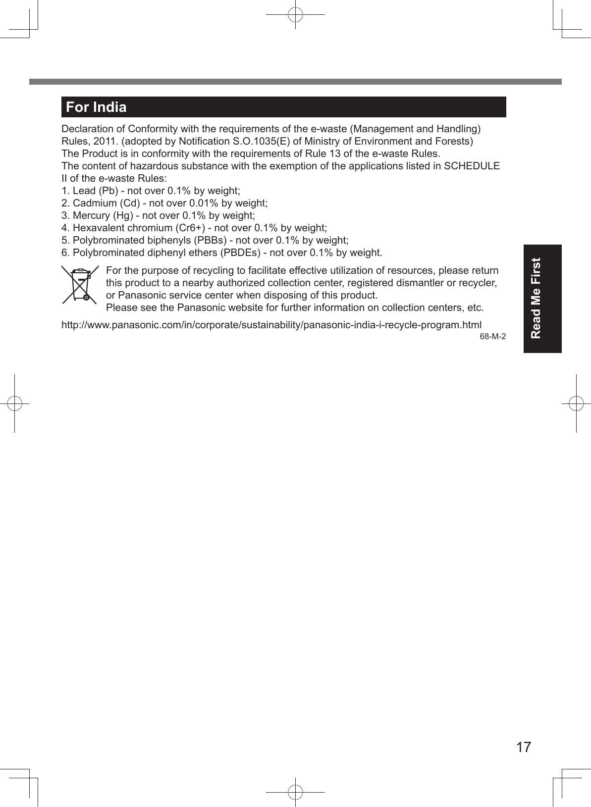 17Read Me FirstFor IndiaDeclaration of Conformity with the requirements of the e-waste (Management and Handling) Rules, 2011. (adopted by Notiﬁ cation S.O.1035(E) of Ministry of Environment and Forests)The Product is in conformity with the requirements of Rule 13 of the e-waste Rules.The content of hazardous substance with the exemption of the applications listed in SCHEDULE II of the e-waste Rules:1. Lead (Pb) - not over 0.1% by weight;2. Cadmium (Cd) - not over 0.01% by weight;3. Mercury (Hg) - not over 0.1% by weight;4. Hexavalent chromium (Cr6+) - not over 0.1% by weight;5. Polybrominated biphenyls (PBBs) - not over 0.1% by weight;6. Polybrominated diphenyl ethers (PBDEs) - not over 0.1% by weight.For the purpose of recycling to facilitate effective utilization of resources, please return this product to a nearby authorized collection center, registered dismantler or recycler, or Panasonic service center when disposing of this product.Please see the Panasonic website for further information on collection centers, etc.http://www.panasonic.com/in/corporate/sustainability/panasonic-india-i-recycle-program.html68-M-2