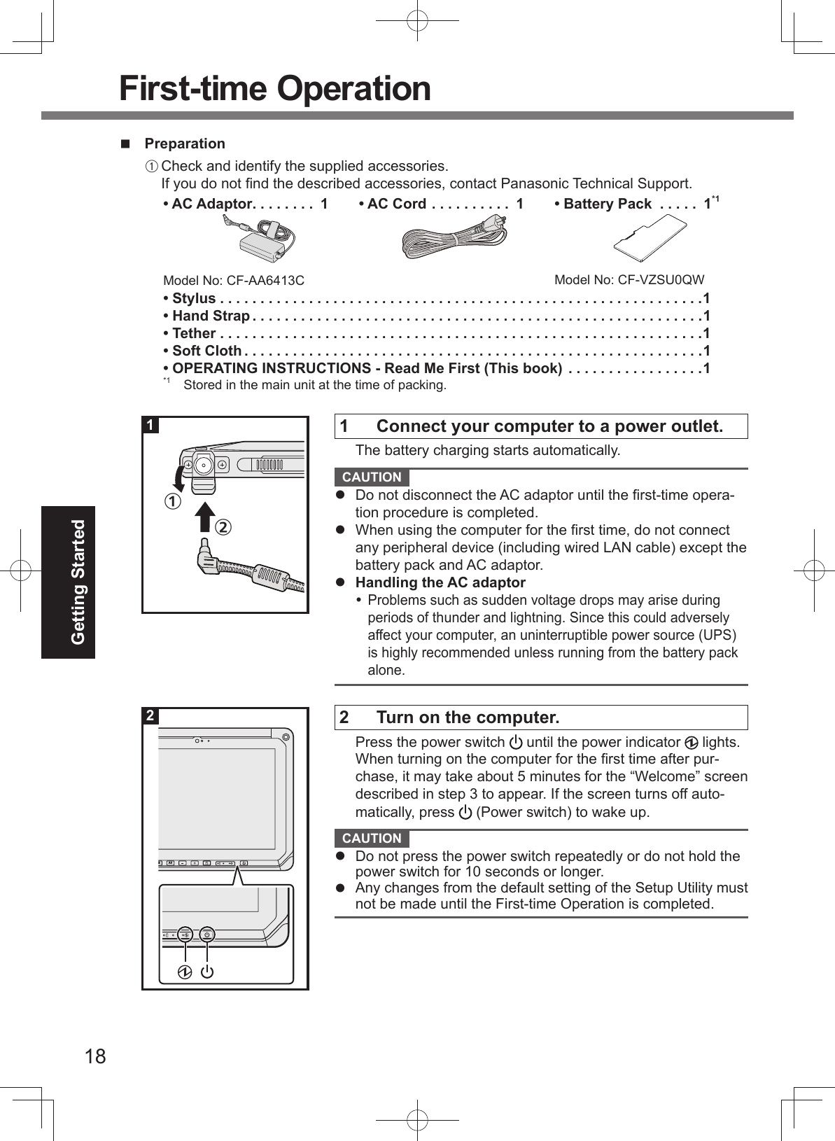 18Getting StartedPreparationA Check and identify the supplied accessories.If you do not ﬁ nd the described accessories, contact Panasonic Technical Support.• AC Adaptor . . . . . . . .  1Model No: CF-AA6413C• AC Cord . . . . . . . . . .  1 •  Battery Pack  . . . . .  1*1Model No: CF-VZSU0QW• Stylus . . . . . . . . . . . . . . . . . . . . . . . . . . . . . . . . . . . . . . . . . . . . . . . . . . . . . . . . . . . .1• Hand Strap . . . . . . . . . . . . . . . . . . . . . . . . . . . . . . . . . . . . . . . . . . . . . . . . . . . . . . . .1• Tether . . . . . . . . . . . . . . . . . . . . . . . . . . . . . . . . . . . . . . . . . . . . . . . . . . . . . . . . . . . .1• Soft Cloth . . . . . . . . . . . . . . . . . . . . . . . . . . . . . . . . . . . . . . . . . . . . . . . . . . . . . . . . .1• OPERATING INSTRUCTIONS - Read Me First (This book) . . . . . . . . . . . . . . . . .1*1  Stored in the main unit at the time of packing. First-time Operation1  Connect your computer to a power outlet.The battery charging starts automatically. CAUTION Do not disconnect the AC adaptor until the ﬁ rst-time opera-tion procedure is completed.When using the computer for the ﬁ rst time, do not connectany peripheral device (including wired LAN cable) except the battery pack and AC adaptor.Handling the AC adaptor Problems such as sudden voltage drops may arise during periods of thunder and lightning. Since this could adversely affect your computer, an uninterruptible power source (UPS) is highly recommended unless running from the battery pack alone. 2  Turn on the computer.Press the power switch   until the power indicator   lights.When turning on the computer for the ﬁ rst time after pur-chase, it may take about 5 minutes for the “Welcome” screen described in step 3 to appear. If the screen turns off auto-matically, press   (Power switch) to wake up. CAUTION Do not press the power switch repeatedly or do not hold thepower switch for 10 seconds or longer.Any changes from the default setting of the Setup Utility mustnot be made until the First-time Operation is completed.1ŋŌ22 A32