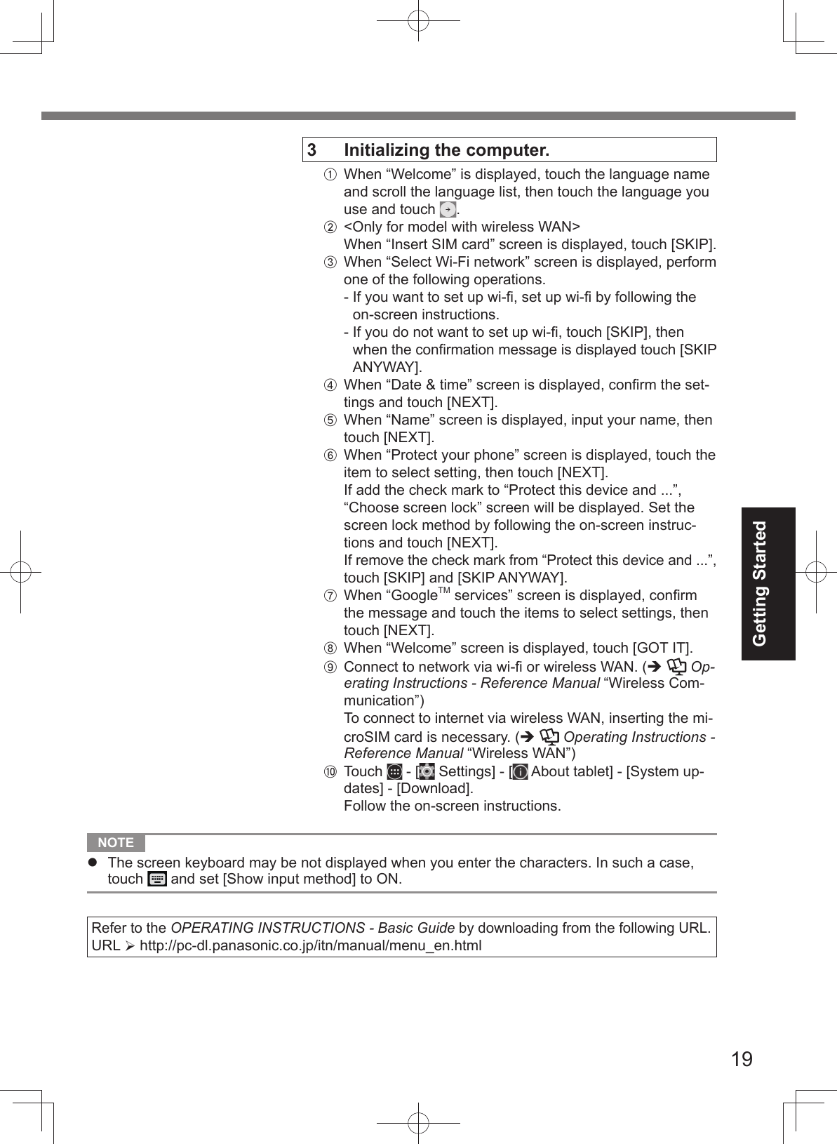 19Getting Started NOTE The screen keyboard may be not displayed when you enter the characters. In such a case,touch   and set [Show input method] to ON.Refer to the OPERATING INSTRUCTIONS - Basic Guide by downloading from the following URL.URL  http://pc-dl.panasonic.co.jp/itn/manual/menu_en.html 3  Initializing the computer.A  When “Welcome” is displayed, touch the language name and scroll the language list, then touch the language you use and touch  .B  &lt;Only for model with wireless WAN&gt;When “Insert SIM card” screen is displayed, touch [SKIP].C  When “Select Wi-Fi network” screen is displayed, perform one of the following operations.-   If you want to set up wi-ﬁ , set up wi-ﬁ  by following the on-screen instructions.-   If you do not want to set up wi-ﬁ , touch [SKIP], then when the conﬁ rmation message is displayed touch [SKIP ANYWAY].D  When “Date &amp; time” screen is displayed, conﬁ rm the set-tings and touch [NEXT].E  When “Name” screen is displayed, input your name, then touch [NEXT].F  When “Protect your phone” screen is displayed, touch the item to select setting, then touch [NEXT].If add the check mark to “Protect this device and ...”, “Choose screen lock” screen will be displayed. Set the screen lock method by following the on-screen instruc-tions and touch [NEXT].If remove the check mark from “Protect this device and ...”, touch [SKIP] and [SKIP ANYWAY].G When “GoogleTM services” screen is displayed, conﬁ rm the message and touch the items to select settings, then touch [NEXT].H  When “Welcome” screen is displayed, touch [GOT IT].I  Connect to network via wi-ﬁ  or wireless WAN. (  Op-erating Instructions - Reference Manual “Wireless Com-munication”)To connect to internet via wireless WAN, inserting the mi-croSIM card is necessary. (  Operating Instructions - Reference Manual “Wireless WAN”)J Touch   - [  Settings] - [  About tablet] - [System up-dates] - [Download].Follow the on-screen instructions.