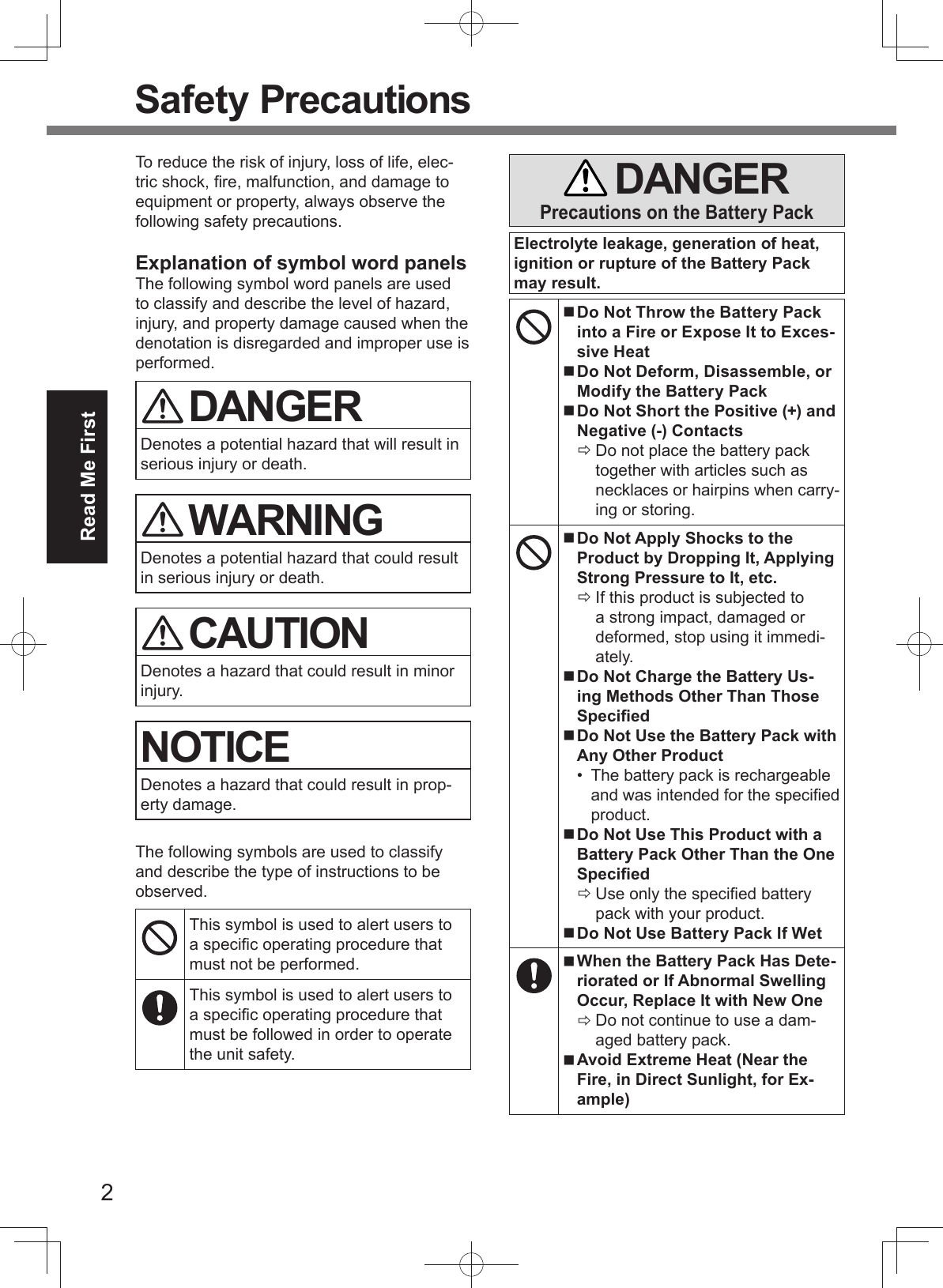 2Read Me First Safety PrecautionsTo reduce the risk of injury, loss of life, elec-tric shock, ﬁ re, malfunction, and damage to equipment or property, always observe the following safety precautions.Explanation of symbol word panelsThe following symbol word panels are used to classify and describe the level of hazard, injury, and property damage caused when the denotation is disregarded and improper use is performed. DANGERDenotes a potential hazard that will result in serious injury or death. WARNINGDenotes a potential hazard that could result in serious injury or death. CAUTIONDenotes a hazard that could result in minor injury.NOTICEDenotes a hazard that could result in prop-erty damage.The following symbols are used to classify and describe the type of instructions to be observed.This symbol is used to alert users to a speciﬁ c operating procedure that must not be performed.This symbol is used to alert users to a speciﬁ c operating procedure that must be followed in order to operate the unit safety. DANGERPrecautions on the Battery PackElectrolyte leakage, generation of heat, ignition or rupture of the Battery Pack may result. Do Not Throw the Battery Pack into a Fire or Expose It to Exces-sive Heat Do Not Deform, Disassemble, or Modify the Battery Pack Do Not Short the Positive (+) and Negative (-) Contacts Do not place the battery pack together with articles such as necklaces or hairpins when carry-ing or storing. Do Not Apply Shocks to the Product by Dropping It, Applying Strong Pressure to It, etc. If this product is subjected to a strong impact, damaged or deformed, stop using it immedi-ately. Do Not Charge the Battery Us-ing Methods Other Than Those Speciﬁ ed Do Not Use the Battery Pack with Any Other Product•  The battery pack is rechargeable and was intended for the speciﬁ ed product. Do Not Use This Product with a Battery Pack Other Than the One Speciﬁ ed Use only the speciﬁ ed battery pack with your product. Do Not Use Battery Pack If Wet When the Battery Pack Has Dete-riorated or If Abnormal Swelling Occur, Replace It with New One Do not continue to use a dam-aged battery pack. Avoid Extreme Heat (Near the Fire, in Direct Sunlight, for Ex-ample)